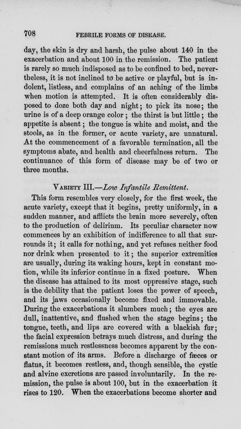 day, the skin is dry and harsh, the pulse about 140 in the exacerbation and about 100 in the remission. The patient is rarely so much indisposed as to be confined to bed, never- theless, it is not inclined to be active or playful, but is in- dolent, listless, and complains of an aching of the limbs when motion is attempted. It is often considerably dis- posed to doze both day and night; to pick its nose; the urine is of a deep orange color ; the thirst is but little ; the appetite is absent; the tongue is white and moist, and the stools, as in the former, or acute variety, are unnatural. At the commencement of a favorable termination, all the symptoms abate, and health and cheerfulness return. The continuance of this form of disease may be of two or three months. Variety III.—Low Infantile Remittent. This form resembles very closely, for the first week, the acute variety, except that it begins, pretty uniformly, in a sudden manner, and afflicts the brain more severely, often to the production of delirium. Its peculiar character now commences by an exhibition of indifference to all that sur- rounds it; it calls for nothing, and yet refuses neither food nor drink when presented to it; the superior extremities are usually, during its waking hours, kept in constant mo- tion, while its inferior continue in a fixed posture. When the disease has attained to its most oppressive stage, such is the debility that the patient loses the power of speech, and its jaws occasionally become fixed and immovable. During the exacerbations it slumbers much; the eyes are dull, inattentive, and flushed when the stage begins; the tongue, teeth, and lips are covered with a blackish fur; the facial expression betrays much distress, and during the remissions much restlessness becomes apparent by the con- stant motion of its arms. Before a discharge of faeces or flatus, it becomes restless, and, though sensible, the cystic and alvine excretions are passed involuntarily. In the re- mission, the pulse is about 100, but in the exacerbation it rises to 120. When the exacerbations become shorter and