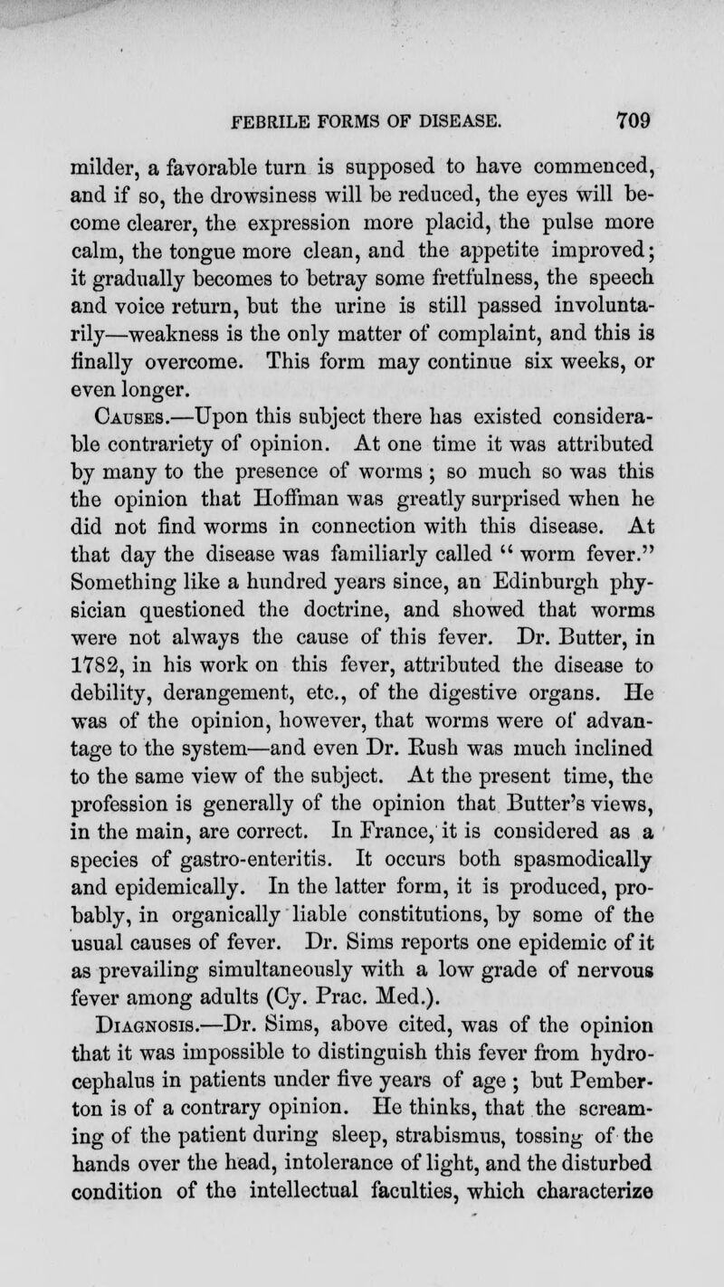 milder, a favorable turn is supposed to have commenced, and if so, the drowsiness will be reduced, the eyes will be- come clearer, the expression more placid, the pulse more calm, the tongue more clean, and the appetite improved; it gradually becomes to betray some fretfulness, the speech and voice return, but the urine is still passed involunta- rily—weakness is the only matter of complaint, and this is finally overcome. This form may continue six weeks, or even longer. Causes.—Upon this subject there has existed considera- ble contrariety of opinion. At one time it was attributed by many to the presence of worms ; so much so was this the opinion that Hoffman was greatly surprised when he did not find worms in connection with this disease. At that day the disease was familiarly called  worm fever. Something like a hundred years since, an Edinburgh phy- sician questioned the doctrine, and showed that worms were not always the cause of this fever. Dr. Butter, in 1782, in his work on this fever, attributed the disease to debility, derangement, etc., of the digestive organs. He was of the opinion, however, that worms were of advan- tage to the system—and even Dr. Rush was much inclined to the same view of the subject. At the present time, the profession is generally of the opinion that Butter's views, in the main, are correct. In France, it is considered as a species of gastro-enteritis. It occurs both spasmodically and epidemically. In the latter form, it is produced, pro- bably, in organically liable constitutions, by some of the usual causes of fever. Dr. Sims reports one epidemic of it as prevailing simultaneously with a low grade of nervous fever among adults (Cy. Prac. Med.). Diagnosis.—Dr. Sims, above cited, was of the opinion that it was impossible to distinguish this fever from hydro- cephalus in patients under five years of age ; but Pember- ton is of a contrary opinion. He thinks, that the scream- ing of the patient during sleep, strabismus, tossing of the hands over the head, intolerance of light, and the disturbed condition of the intellectual faculties, which characterize