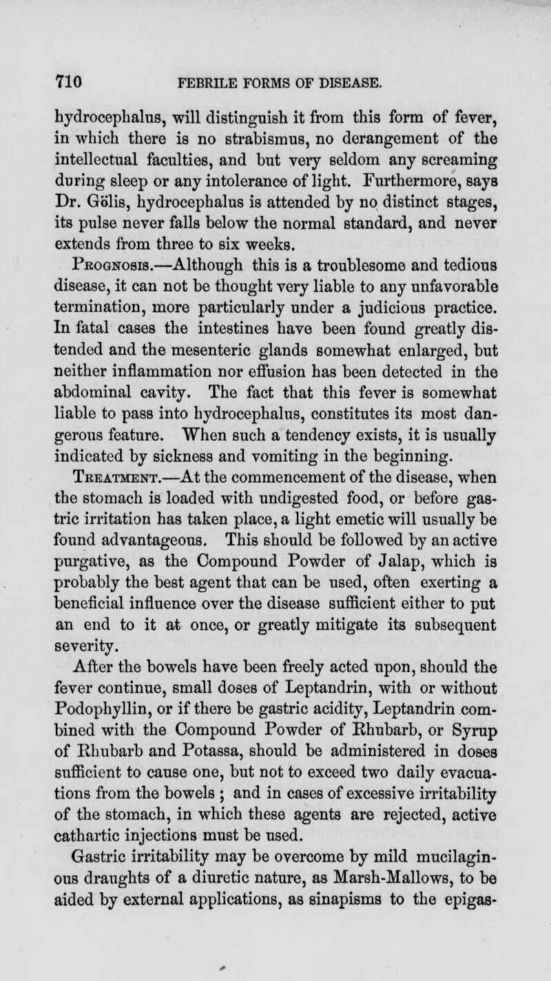 hydrocephalus, will distinguish it from this form of fever, in which there is no strabismus, no derangement of the intellectual faculties, and but very seldom any screaming during sleep or any intolerance of light. Furthermore, says Dr. Golis, hydrocephalus is attended by no distinct stages, its pulse never falls below the normal standard, and never extends from three to six weeks. Prognosis.—Although this is a troublesome and tedious disease, it can not be thought very liable to any unfavorable termination, more particularly under a judicious practice. In fatal cases the intestines have been found greatly dis- tended and the mesenteric glands somewhat enlarged, but neither inflammation nor effusion has been detected in the abdominal cavity. The fact that this fever is somewhat liable to pass into hydrocephalus, constitutes its most dan- gerous feature. When such a tendency exists, it is usually indicated by sickness and vomiting in the beginning. Treatment.—At the commencement of the disease, when the stomach is loaded with undigested food, or before gas- tric irritation has taken place, a light emetic will usually be found advantageous. This should be followed by an active purgative, as the Compound Powder of Jalap, which is probably the best agent that can be used, often exerting a beneficial influence over the disease sufficient either to put an end to it at once, or greatly mitigate its subsequent severity. After the bowels have been freely acted upon, should the fever continue, small doses of Leptandrin, with or without Podophyllin, or if there be gastric acidity, Leptandrin com- bined with the Compound Powder of Rhubarb, or Syrup of Rhubarb and Potassa, should be administered in doses sufficient to cause one, but not to exceed two daily evacua- tions from the bowels ; and in cases of excessive irritability of the stomach, in which these agents are rejected, active cathartic injections must be used. Gastric irritability may be overcome by mild mucilagin- ous draughts of a diuretic nature, as Marsh-Mallows, to be aided by external applications, as sinapisms to the epigas-