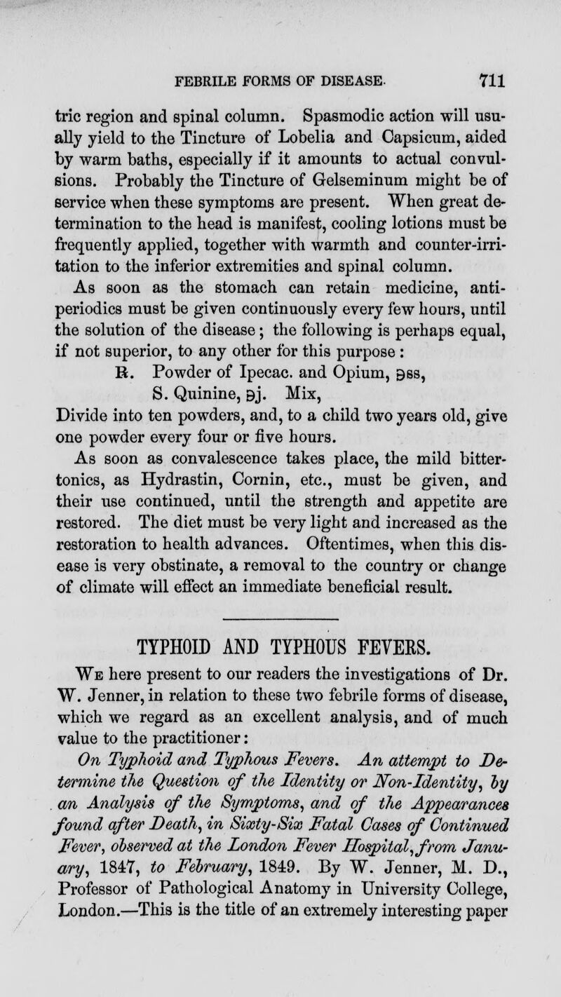 trie region and spinal column. Spasmodic action will usu- ally yield to the Tincture of Lobelia and Capsicum, aided by warm baths, especially if it amounts to actual convul- sions. Probably the Tincture of Gelseminum might be of service when these symptoms are present. When great de- termination to the head is manifest, cooling lotions must be frequently applied, together with warmth and counter-irri- tation to the inferior extremities and spinal column. As soon as the stomach can retain medicine, anti- periodics must be given continuously every few hours, until the solution of the disease; the following is perhaps equal, if not superior, to any other for this purpose : R. Powder of Ipecac, and Opium, 9ss, S. Quinine, 9j. Mix, Divide into ten powders, and, to a child two years old, give one powder every four or five hours. As soon as convalescence takes place, the mild bitter- tonics, as Hydrastin, Cornin, etc., must be given, and their use continued, until the strength and appetite are restored. The diet must be very light and increased as the restoration to health advances. Oftentimes, when this dis- ease is very obstinate, a removal to the country or change of climate will effect an immediate beneficial result. TYPHOID AND TYPHOUS FEVERS. We here present to our readers the investigations of Dr. W. Jenner, in relation to these two febrile forms of disease, which we regard as an excellent analysis, and of much value to the practitioner: On Typhoid and Typhous Fevers. An attempt to De- termine the Question of the Identity or Non-Identity, by . an Analysis of the Symptoms, and of the Appearances found after Death, in Sixty-Six Fatal Cases of Continued Fever, observed at the london Fever Hospital, from Janu- ary, 1847, to February, 1849. By W. Jenner, M. D., Professor of Pathological Anatomy in University College, London.—This is the title of an extremely interesting paper