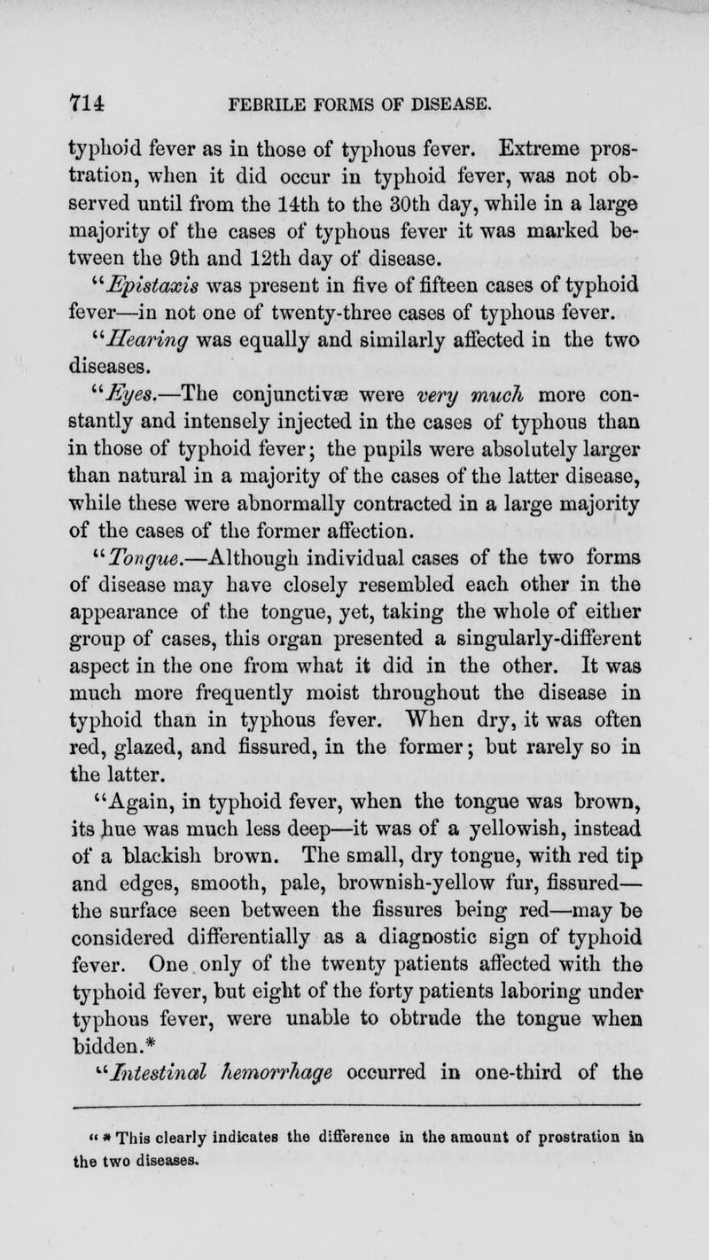 typhoid fever as in those of typhous fever. Extreme pros- tration, when it did occur in typhoid fever, was not ob- served until from the 14th to the 30th day, while in a large majority of the cases of typhous fever it was marked be- tween the 9th and 12th day of disease. Epistaxis was present in five of fifteen cases of typhoid fever—in not one of twenty-three cases of typhous fever. Hearing was equally and similarly affected in the two diseases. Eyes.—The conjunctivae were very much more con- stantly and intensely injected in the cases of typhous than in those of typhoid fever; the pupils were absolutely larger than natural in a majority of the cases of the latter disease, while these were abnormally contracted in a large majority of the cases of the former affection. Tongue.—Although individual cases of the two forms of disease may have closely resembled each other in the appearance of the tongue, yet, taking the whole of either group of cases, this organ presented a singularly-different aspect in the one from what it did in the other. It was much more frequently moist throughout the disease in typhoid than in typhous fever. When dry, it was often red, glazed, and fissured, in the former; but rarely so in the latter. Again, in typhoid fever, when the tongue was brown, its hue was much less deep—it was of a yellowish, instead of a blackish brown. The small, dry tongue, with red tip and edges, smooth, pale, brownish-yellow fur, fissured— the surface seen between the fissures being red—may be considered differentially as a diagnostic sign of typhoid fever. One only of the twenty patients affected with the typhoid fever, but eight of the forty patients laboring under typhous fever, were unable to obtrude the tongue when bidden.* Intestinal hemorrhage occurred in one-third of the  * This clearly indicates the difference in the amount of prostration in the two diseases.