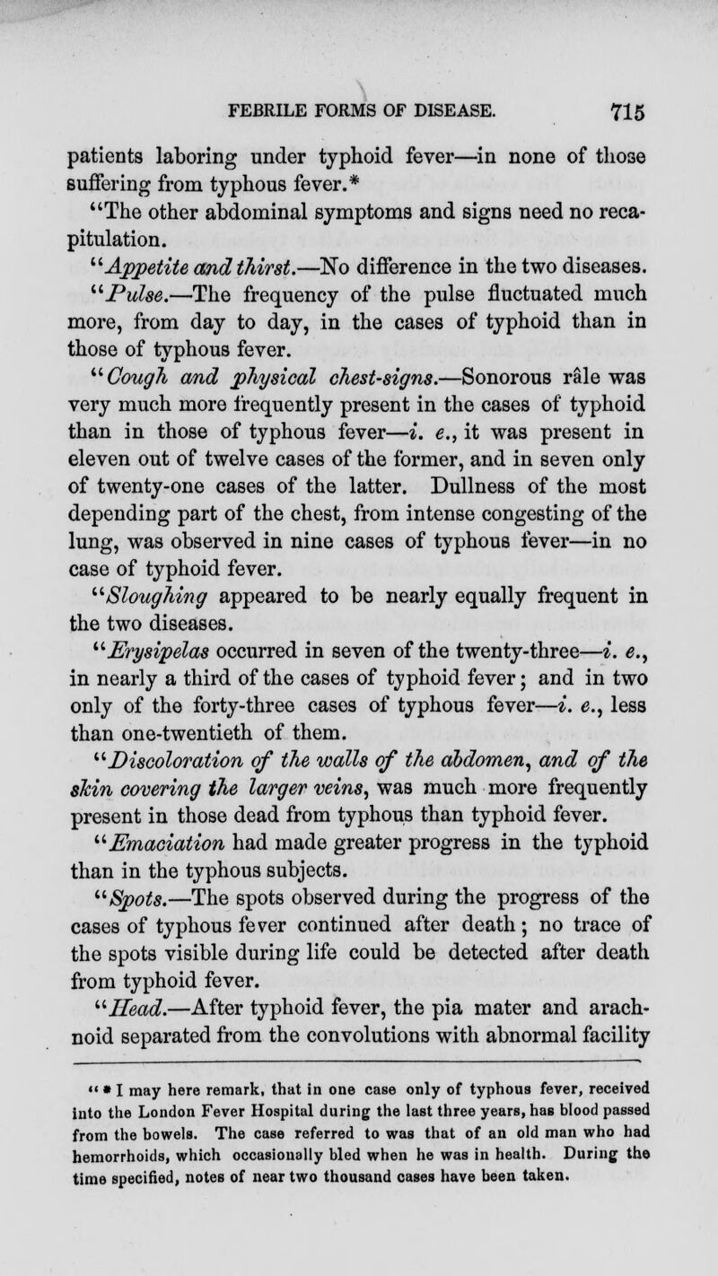 patients laboring under typhoid fever—in none of those suffering from typhous fever.* The other abdominal symptoms and signs need no reca- pitulation. Appetite and thirst.—No difference in the two diseases. Pulse.—The frequency of the pulse fluctuated much more, from day to day, in the cases of typhoid than in those of typhous fever. Cough and physical chest-signs.—Sonorous rale was very much more frequently present in the cases of typhoid than in those of typhous fever—i. e., it was present in eleven out of twelve cases of the former, and in seven only of twenty-one cases of the latter. Dullness of the most depending part of the chest, from intense congesting of the lung, was observed in nine cases of typhous fever—in no case of typhoid fever. Sloughing appeared to be nearly equally frequent in the two diseases. Erysipelas occurred in seven of the twenty-three—i. e., in nearly a third of the cases of typhoid fever; and in two only of the forty-three cases of typhous fever—i. <?., less than one-twentieth of them. Discoloration of the walls of the abdomen, and of the skin covering the larger veins, was much more frequently present in those dead from typhous than typhoid fever. Emaciation had made greater progress in the typhoid than in the typhous subjects. Spots.—The spots observed during the progress of the cases of typhous fever continued after death; no trace of the spots visible during life could be detected after death from typhoid fever. Head.—After typhoid fever, the pia mater and arach- noid separated from the convolutions with abnormal facility m • I may here remark, that in one case only of typhous fever, received into the London Fever Hospital during the last three years, has blood passed from the bowels. The case referred to was that of an old man who had hemorrhoids, which occasionally bled when he was in health. During the time specified, notes of near two thousand cases have been taken.