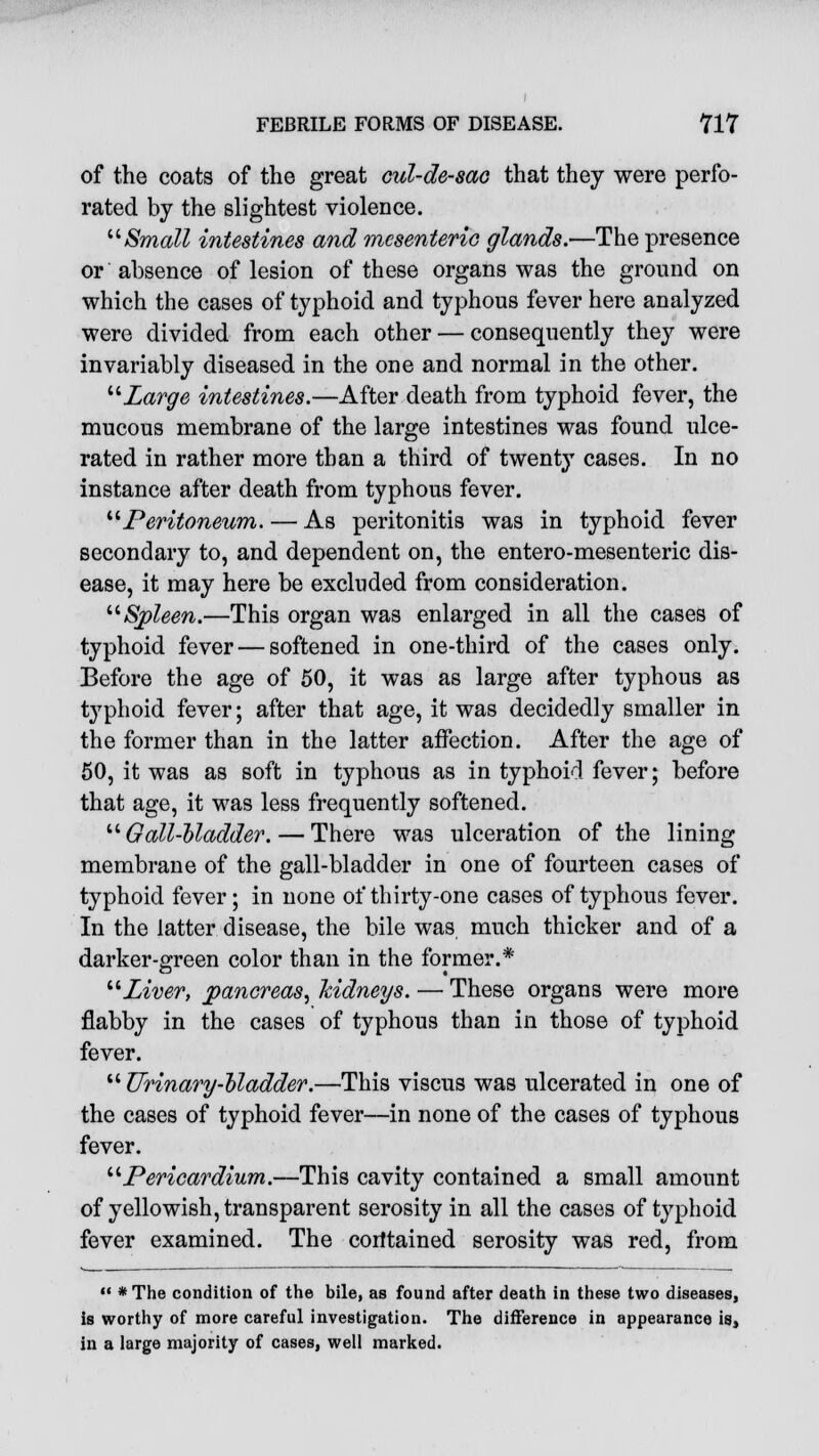 of the coats of the great cul-de-sac that they were perfo- rated by the slightest violence. Small intestines and mesenteric glands.—The presence or absence of lesion of these organs was the ground on which the cases of typhoid and typhous fever here analyzed were divided from each other — consequently they were invariably diseased in the one and normal in the other. Large intestines.—After death from typhoid fever, the mucous membrane of the large intestines was found ulce- rated in rather more than a third of twenty cases. In no instance after death from typhous fever. Peritoneum. — As peritonitis was in typhoid fever secondary to, and dependent on, the entero-mesenteric dis- ease, it may here be excluded from consideration. Spleen.—This organ was enlarged in all the cases of typhoid fever — softened in one-third of the cases only. Before the age of 50, it was as large after typhous as typhoid fever; after that age, it was decidedly smaller in the former than in the latter affection. After the age of 50, it was as soft in typhous as in typhoid fever; before that age, it was less frequently softened. Gall-bladder.— There was ulceration of the lining membrane of the gall-bladder in one of fourteen cases of typhoid fever; in none of thirty-one cases of typhous fever. In the latter disease, the bile was much thicker and of a darker-green color than in the former.* Liver, pancreas, kidneys. — These organs were more flabby in the cases of typhous than in those of typhoid fever.  Urinary-bladder.—This viscus was ulcerated in one of the cases of typhoid fever—in none of the cases of typhous fever. Pericardium.—This cavity contained a small amount of yellowish, transparent serosity in all the cases of typhoid fever examined. The contained serosity was red, from  * The condition of the bile, as found after death in these two diseases, is worthy of more careful investigation. The difference in appearance is, in a large majority of cases, well marked.