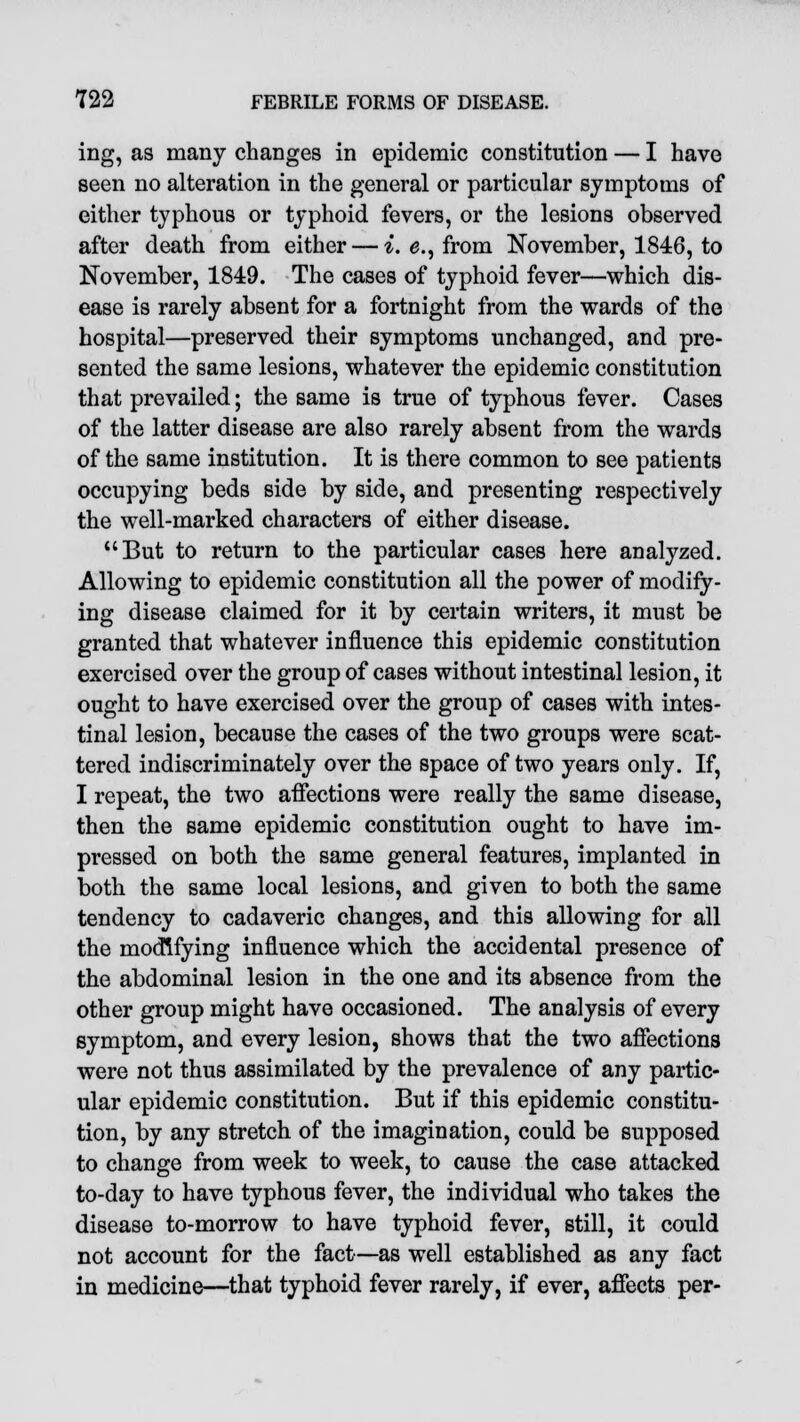 ing, as many changes in epidemic constitution — I have seen no alteration in the general or particular symptoms of either typhous or typhoid fevers, or the lesions observed after death from either — *. e., from November, 1846, to November, 1849. The cases of typhoid fever—which dis- ease is rarely absent for a fortnight from the wards of the hospital—preserved their symptoms unchanged, and pre- sented the same lesions, whatever the epidemic constitution that prevailed; the same is true of typhous fever. Cases of the latter disease are also rarely absent from the wards of the same institution. It is there common to see patients occupying beds side by side, and presenting respectively the well-marked characters of either disease. But to return to the particular cases here analyzed. Allowing to epidemic constitution all the power of modify- ing disease claimed for it by certain writers, it must be granted that whatever influence this epidemic constitution exercised over the group of cases without intestinal lesion, it ought to have exercised over the group of cases with intes- tinal lesion, because the cases of the two groups were scat- tered indiscriminately over the space of two years only. If, I repeat, the two affections were really the same disease, then the same epidemic constitution ought to have im- pressed on both the same general features, implanted in both the same local lesions, and given to both the same tendency to cadaveric changes, and this allowing for all the modifying influence which the accidental presence of the abdominal lesion in the one and its absence from the other group might have occasioned. The analysis of every symptom, and every lesion, shows that the two affections were not thus assimilated by the prevalence of any partic- ular epidemic constitution. But if this epidemic constitu- tion, by any stretch of the imagination, could be supposed to change from week to week, to cause the case attacked to-day to have typhous fever, the individual who takes the disease to-morrow to have typhoid fever, still, it could not account for the fact—as well established as any fact in medicine—that typhoid fever rarely, if ever, affects per-