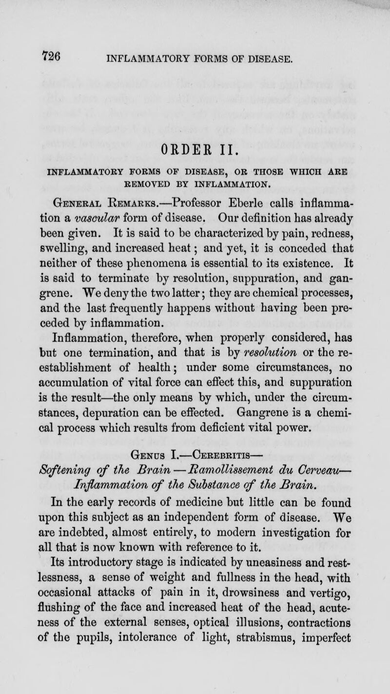 ORDER II. INFLAMMATORY FORMS OF DISEASE, OR THOSE WHICH ARE REMOVED BY INFLAMMATION. General Remarks.—Professor Eberle calls inflamma- tion a vascular form of disease. Our definition has already been given. It is said to be characterized by pain, redness, swelling, and increased heat; and yet, it is conceded that neither of these phenomena is essential to its existence. It is said to terminate by resolution, suppuration, and gan- grene. We deny the two latter; they are chemical processes, and the last frequently happens without having been pre- ceded by inflammation. Inflammation, therefore, when properly considered, has but one termination, and that is by resolution or the re- establishment of health; under some circumstances, no accumulation of vital force can effect this, and suppuration is the result—the only means by which, under the circum- stances, depuration can be effected. Gangrene is a chemi- cal process which results from deficient vital power. Genus I.—Cerebritis— Softening of the Brain—Ramollissement du Cerveau— Inflammation of the Substance of the Brain. In the early records of medicine but little can be found upon this subject as an independent form of disease. We are indebted, almost entirely, to modern investigation for all that is now known with reference to it. Its introductory stage is indicated by uneasiness and rest- lessness, a sense of weight and fullness in the head, with occasional attacks of pain in it, drowsiness and vertigo, flushing of the face and increased heat of the head, acute- ness of the external senses, optical illusions, contractions of the pupils, intolerance of light, strabismus, imperfect