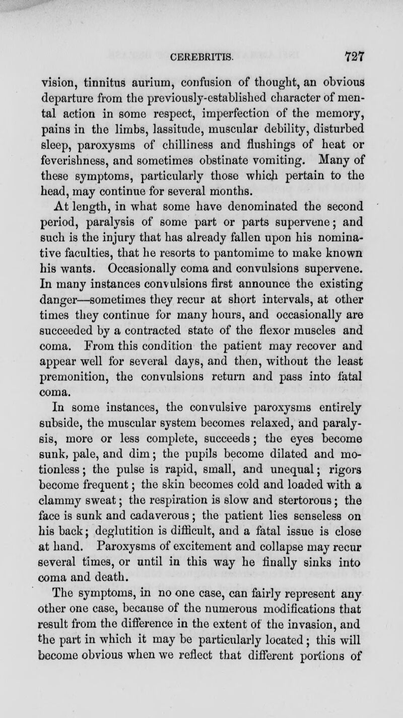 vision, tinnitus aurium, confusion of thought, an obvious departure from the previously-established character of men- tal action in some respect, imperfection of the memory, pains in the limbs, lassitude, muscular debility, disturbed sleep, paroxysms of chilliness and flnshings of heat or feverishness, and sometimes obstinate vomiting. Many of these symptoms, particularly those which pertain to the head, may continue for several months. At length, in what some have denominated the second period, paralysis of some part or parts supervene; and such is the injury that has already fallen upon his nomina- tive faculties, that he resorts to pantomime to make known his wants. Occasionally coma and convulsions supervene. In many instances convulsions first announce the existing danger—sometimes they recur at short intervals, at other times they continue for many hours, and occasionally are succeeded by a contracted state of the flexor muscles and coma. From this condition the patient may recover and appear well for several days, and then, without the least premonition, the convulsions return and pass into fatal coma. In some instances, the convulsive paroxysms entirely subside, the muscular system becomes relaxed, and paraly- sis, more or less complete, succeeds; the eyes become sunk, pale, and dim; the pupils become dilated and mo- tionless ; the pulse is rapid, small, and unequal; rigors become frequent; the skin becomes cold and loaded with a clammy sweat; the respiration is slow and stertorous; the face is sunk and cadaverous; the patient lies senseless on his back; deglutition is difficult, and a fatal issue is close at hand. Paroxysms of excitement and collapse may recur several times, or until in this way he finally sinks into coma and death. The symptoms, in no one case, can fairly represent any other one case, because of the numerous modifications that result from the difference in the extent of the invasion, and the part in which it may be particularly located; this will become obvious when we reflect that different portions of