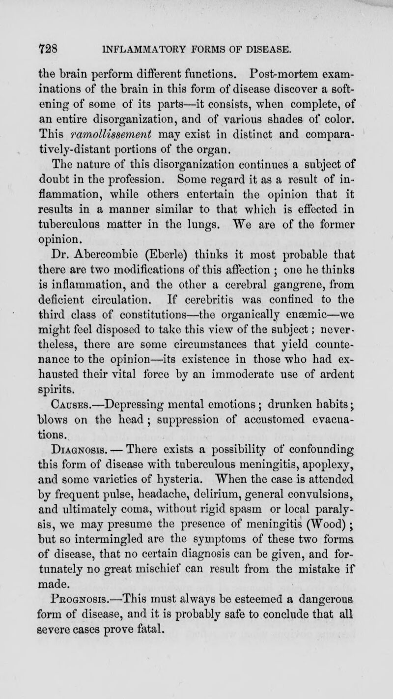 the brain perform different functions. Post-mortem exam- inations of the brain in this form of disease discover a soft- ening of some of its parts—it consists, when complete, of an entire disorganization, and of various shades of color. This ramollissement may exist in distinct and compara- tively-distant portions of the organ. The nature of this disorganization continues a subject of doubt in the profession. Some regard it as a result of in- flammation, while others entertain the opinion that it results in a manner similar to that which is effected in tuberculous matter in the lungs. We are of the former opinion. Dr. Abercombie (Eberle) thinks it most probable that there are two modifications of this affection ; one he thinks is inflammation, and the other a cerebral gangrene, from deficient circulation. If cerebritis was confined to the third class of constitutions—the organically ensemic—we might feel disposed to take this view of the subject; never- theless, there are some circumstances that yield counte- nance to the opinion—its existence in those who had ex- hausted their vital force by an immoderate use of ardent spirits. Causes.—Depressing mental emotions ; drunken habits ^ blows on the head ; suppression of accustomed evacua- tions. Diagnosis. — There exists a possibility of confounding this form of disease with tuberculous meningitis, apoplexy, and some varieties of hysteria. When the case is attended by frequent pulse, headache, delirium, general convulsions,, and ultimately coma, without rigid spasm or local paraly- sis, we may presume the presence of meningitis (Wood) ■> but so intermingled are the symptoms of these two forms of disease, that no certain diagnosis can be given, and for- tunately no great mischief can result from the mistake if made. Prognosis.—This must always be esteemed a dangerous form of disease, and it is probably safe to conclude that all severe cases prove fatal.