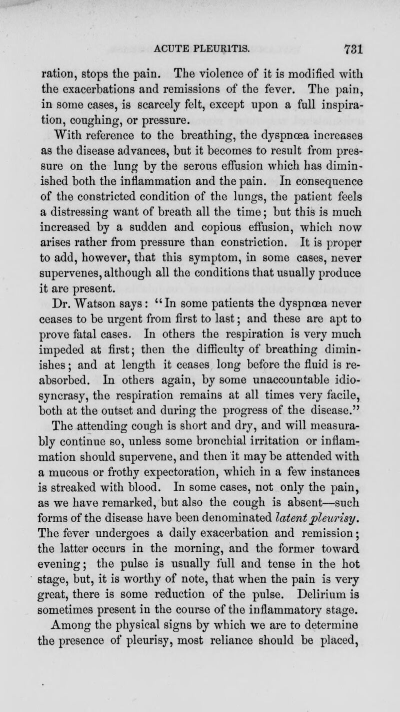 ration, stops the pain. The violence of it is modified with the exacerbations and remissions of the fever. The pain, in some cases, is scarcely felt, except upon a full inspira- tion, coughing, or pressure. With reference to the breathing, the dyspnoea increases as the disease advances, but it becomes to result from pres- sure on the lung by the serous effusion which has dimin- ished both the inflammation and the pain. In consequence of the constricted condition of the lungs, the patient feels a distressing want of breath all the time; but this is much increased by a sudden and copious effusion, which now arises rather from pressure than constriction. It is proper to add, however, that this symptom, in some cases, never supervenes, although all the conditions that usually produce it are present. Dr. Watson says : In some patients the dyspnoea never ceases to be urgent from first to last; and these are apt to prove fatal cases. In others the respiration is very much impeded at first; then the difficulty of breathing dimin- ishes ; and at length it ceases long before the fluid is re- absorbed. In others again, by some unaccountable idio- syncrasy, the respiration remains at all times very facile, both at the outset and during the progress of the disease. The attending cough is short and dry, and will measura- bly continue so, unless some bronchial irritation or inflam- mation should supervene, and then it may be attended with a mucous or frothy expectoration, which in a few instances is streaked with blood. In some cases, not only the pain, as we have remarked, but also the cough is absent—such forms of the disease have been denominated latent pleurisy. The fever undergoes a daily exacerbation and remission; the latter occurs in the morning, and the former toward evening; the pulse is usually full and tense in the hot stage, but, it is worthy of note, that when the pain is very great, there is some reduction of the pulse. Delirium is sometimes present in the course of the inflammatory stage. Among the physical signs by which we are to determine the presence of pleurisy, most reliance should be placed,