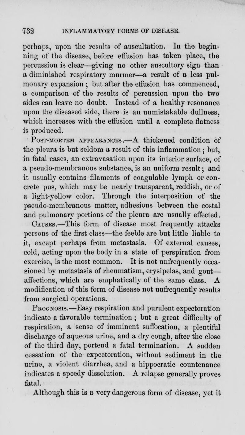 perhaps, upon the results of auscultation. In the begin- ning of the disease, before effusion has taken place, the percussion is clear—giving no other auscultory sign than a diminished respiratory murmer—a result of a less pul- monary expansion ; but after the effusion has commenced, a comparison of the results of percussion upon the two sides can leave no doubt. Instead of a healthy resonance upon the diseased side, there is an unmistakable dullness, which increases with the effusion until a complete flatness is produced. Post-mortem appearances.—A thickened condition of the pleura is but seldom a result of this inflammation; but, in fatal cases, an extravasation upon its interior surface, of a pseudo-membranous substance, is an uniform result; and it usually contains filaments of coagulable lymph or con- crete pus, which may be nearly transparent, reddish, or of a light-yellow color. Through the interposition of the pseudo-membranous matter, adhesions between the costal and pulmonary portions of the pleura are usually effected. Causes.—This form of disease most frequently attacks persons of the first class—the feeble are but little liable to it, except perhaps from metastasis. Of external causes, cold, acting upon the body in a state of perspiration from exercise, is the most common. It is not unfrequently occa- sioned by metastasis of rheumatism, erysipelas, and gout— affections, which are emphatically of the same class. A modification of this form of disease not unfrequently results from surgical operations. Prognosis.—Easy respiration and purulent expectoration indicate a favorable termination ; but a great difficulty of respiration, a sense of imminent suffocation, a plentiful discharge of aqueous urine, and a dry cough, after the close of the third day, portend a fatal termination. A sudden cessation of the expectoration, without sediment in the urine, a violent diarrhea, and a hippocratic countenance indicates a speedy dissolution. A relapse generally proves fatal. Although this is a very dangerous form of disease, yet it