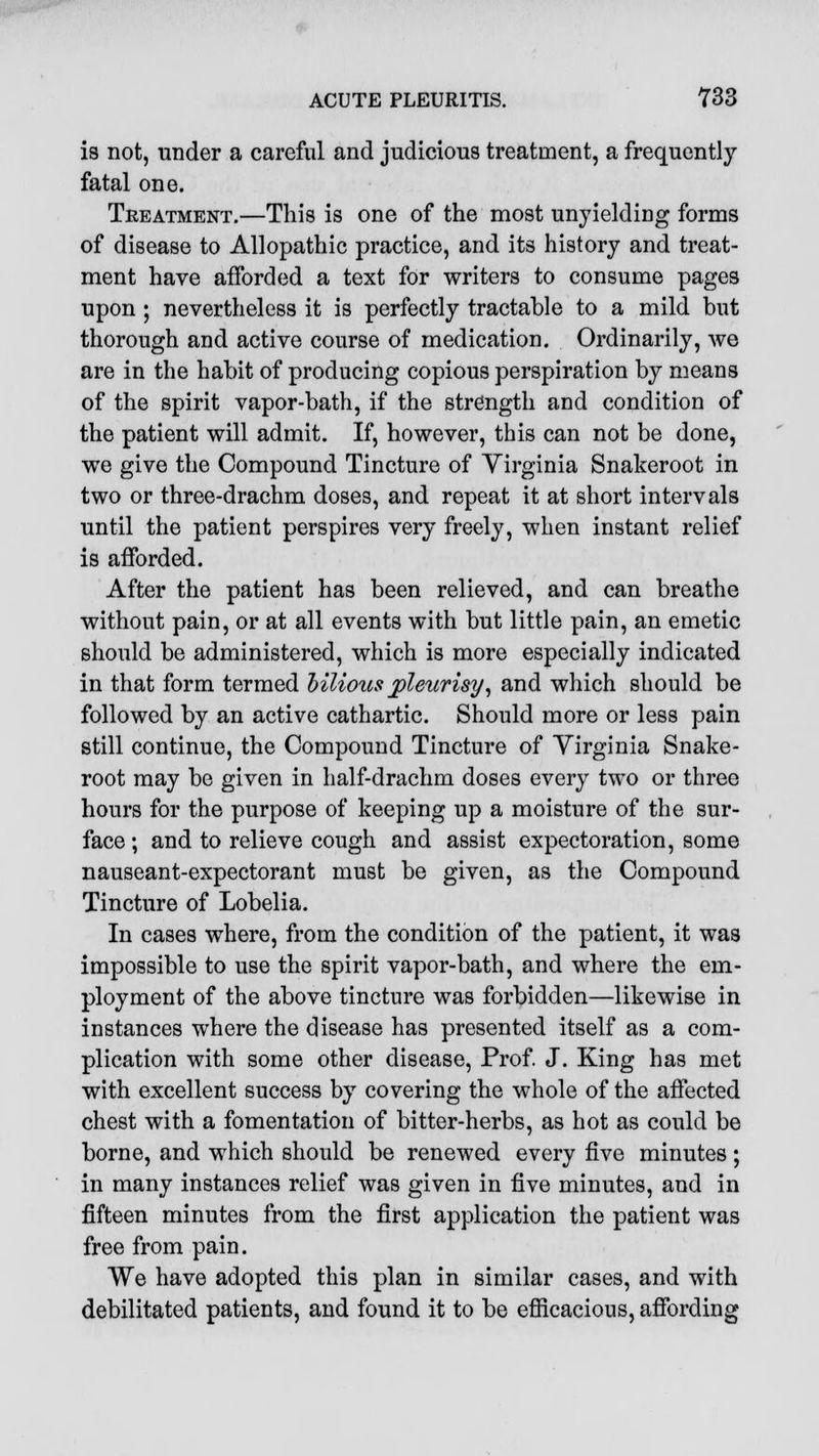 is not, under a careful and judicious treatment, a frequently fatal one. Treatment.—This is one of the most unyielding forms of disease to Allopathic practice, and its history and treat- ment have afforded a text for writers to consume pages upon ; nevertheless it is perfectly tractable to a mild but thorough and active course of medication. Ordinarily, we are in the habit of producing copious perspiration by means of the spirit vapor-bath, if the strength and condition of the patient will admit. If, however, this can not be done, we give the Compound Tincture of Virginia Snakeroot in two or three-drachm doses, and repeat it at short intervals until the patient perspires very freely, when instant relief is afforded. After the patient has been relieved, and can breathe without pain, or at all events with but little pain, an emetic should be administered, which is more especially indicated in that form termed bilious pleurisy, and which should be followed by an active cathartic. Should more or less pain still continue, the Compound Tincture of Virginia Snake- root may be given in half-drachm doses every two or three hours for the purpose of keeping up a moisture of the sur- face ; and to relieve cough and assist expectoration, some nauseant-expectorant must be given, as the Compound Tincture of Lobelia. In cases where, from the condition of the patient, it was impossible to use the spirit vapor-bath, and where the em- ployment of the above tincture was forbidden—likewise in instances where the disease has presented itself as a com- plication with some other disease, Prof. J. King has met with excellent success by covering the whole of the affected chest with a fomentation of bitter-herbs, as hot as could be borne, and which should be renewed every five minutes ; in many instances relief was given in five minutes, and in fifteen minutes from the first application the patient was free from pain. We have adopted this plan in similar cases, and with debilitated patients, and found it to be efficacious, affording