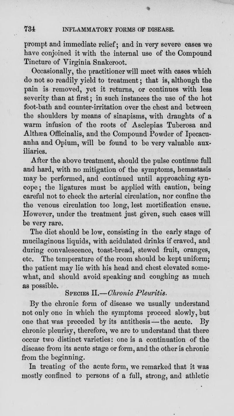 prompt and immediate relief; and in very severe cases we have conjoined it with the internal use of the Compound Tincture of Virginia Snakeroot. Occasionally, the practitioner will meet with cases which do not so readily yield to treatment; that is, although the pain is removed, yet it returns, or continues with less severity than at first; in such instances the use of the hot foot-bath and counter-irritation over the chest and between the shoulders by means of sinapisms, with draughts of a warm infusion of the roots of Asclepias Tuberosa and Althaea Officinalis, and the Compound Powder of Ipecacu- anha and Opium, will be found to be very valuable aux- iliaries. After the above treatment, should the pulse continue full and hard, with no mitigation of the symptoms, hemastasis may be performed, and continued until approaching syn- cope ; the ligatures must be applied with caution, being careful not to check the arterial circulation, nor confine the the venous circulation too long, lest mortification ensue. However, under the treatment just given, such cases will be very rare. The diet should be low, consisting in the early stage of mucilaginous liquids, with acidulated drinks if craved, and during convalescence, toast-bread, stewed fruit, oranges, etc. The temperature of the room should be kept uniform; the patient may lie with his head and chest elevated some- what, and should avoid speaking and coughing as much as possible. Species II.—Chronic Pleuritis. By the chronic form of disease we usually understand not only one in which the symptoms proceed slowly, but one that was preceded by its antithesis — the acute. By chronic pleurisy, therefore, we are to understand that there occur two distinct varieties: one is a continuation of the disease from its acute stage or form, and the other is chronic from the beginning. In treating of the acute form, we remarked that it was mostly confined to persons of a full, strong, and athletic