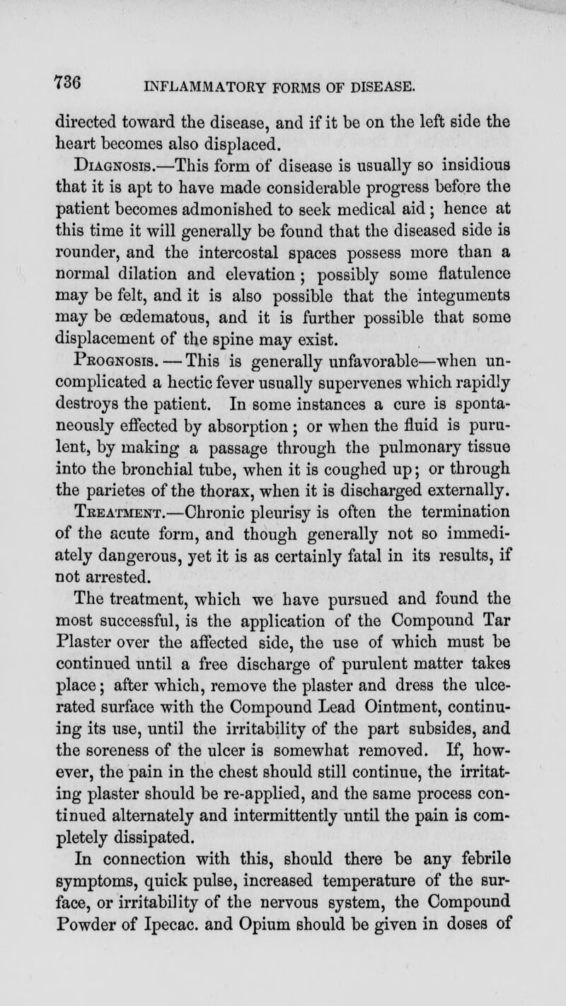 directed toward the disease, and if it be on the left side the heart becomes also displaced. Diagnosis.—This form of disease is usually so insidious that it is apt to have made considerable progress before the patient becomes admonished to seek medical aid ; hence at this time it will generally be found that the diseased side is rounder, and the intercostal spaces possess more than a normal dilation and elevation ; possibly some flatulence may be felt, and it is also possible that the integuments may be cedematous, and it is further possible that some displacement of the spine may exist. Prognosis. — This is generally unfavorable—when un- complicated a hectic fever usually supervenes which rapidly destroys the patient. In some instances a cure is sponta- neously effected by absorption ; or when the fluid is puru- lent, by making a passage through the pulmonary tissue into the bronchial tube, when it is coughed up; or through the parietes of the thorax, when it is discharged externally. Treatment.—Chronic pleurisy is often the termination of the acute form, and though generally not so immedi- ately dangerous, yet it is as certainly fatal in its results, if not arrested. The treatment, which we have pursued and found the most successful, is the application of the Compound Tar Plaster over the affected side, the use of which must be continued until a free discharge of purulent matter takes place; after which, remove the plaster and dress the ulce- rated surface with the Compound Lead Ointment, continu- ing its use, until the irritability of the part subsides, and the soreness of the ulcer is somewhat removed. If, how- ever, the pain in the chest should still continue, the irritat- ing plaster should be re-applied, and the same process con- tinued alternately and intermittently until the pain is com- pletely dissipated. In connection with this, should there be any febrile symptoms, quick pulse, increased temperature of the sur- face, or irritability of the nervous system, the Compound Powder of Ipecac, and Opium should be given in doses of