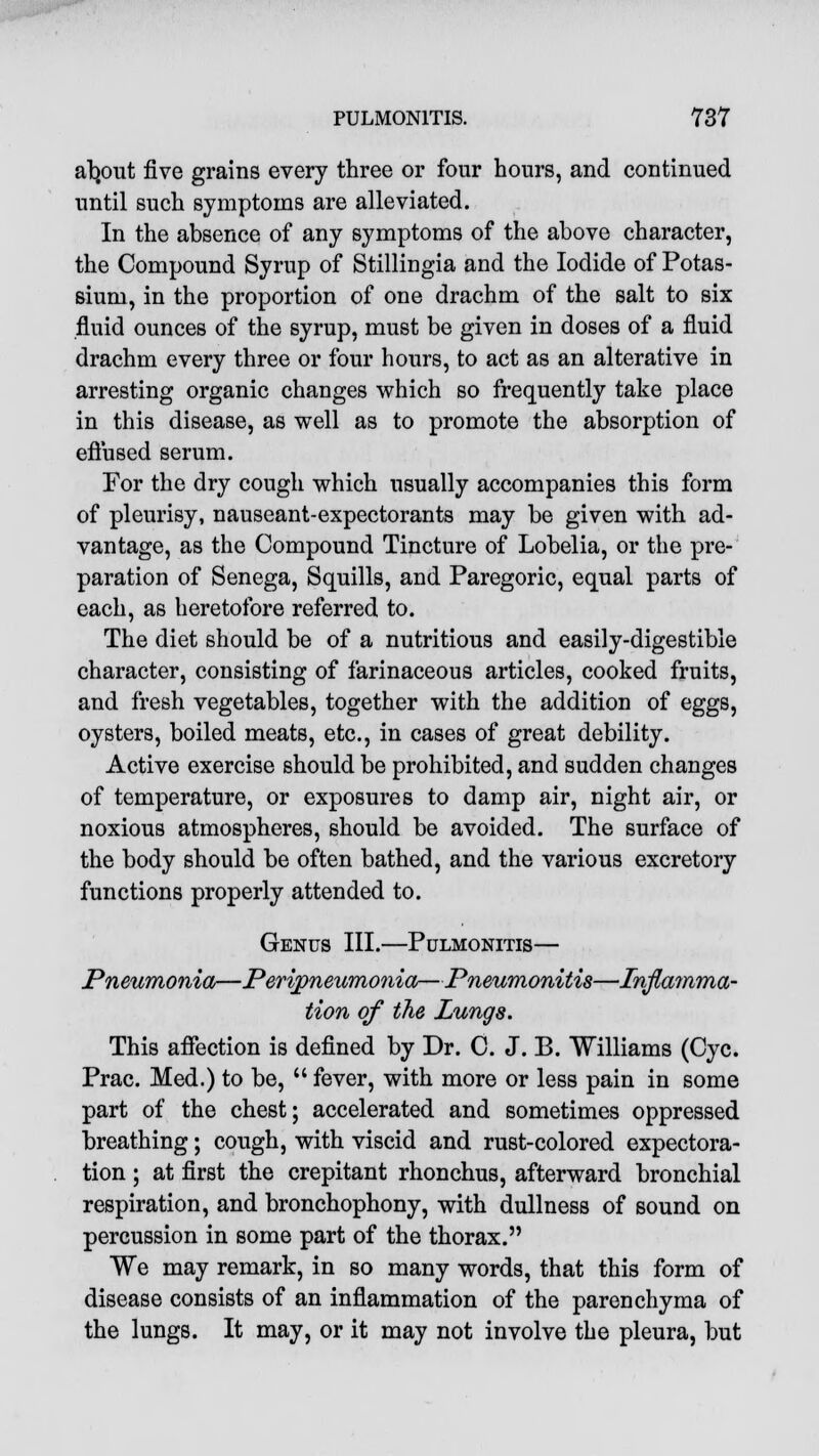 atymt five grains every three or four hours, and continued until such symptoms are alleviated. In the absence of any symptoms of the above character, the Compound Syrup of Stillingia and the Iodide of Potas- sium, in the proportion of one drachm of the salt to six fluid ounces of the syrup, must be given in doses of a fluid drachm every three or four hours, to act as an alterative in arresting organic changes which so frequently take place in this disease, as well as to promote the absorption of effused serum. For the dry cough which usually accompanies this form of pleurisy, nauseant-expectorants may be given with ad- vantage, as the Compound Tincture of Lobelia, or the pre- paration of Senega, Squills, and Paregoric, equal parts of each, as heretofore referred to. The diet should be of a nutritious and easily-digestible character, consisting of farinaceous articles, cooked fruits, and fresh vegetables, together with the addition of eggs, oysters, boiled meats, etc., in cases of great debility. Active exercise should be prohibited, and sudden changes of temperature, or exposures to damp air, night air, or noxious atmospheres, should be avoided. The surface of the body should be often bathed, and the various excretory functions properly attended to. Genus III.—Pulmonitis— Pneumonia—Peripneumonia—Pneumonitis—Inflamma- tion of the Lungs. This affection is defined by Dr. C. J. B. Williams (Cyc. Prac. Med.) to be,  fever, with more or less pain in some part of the chest; accelerated and sometimes oppressed breathing; cough, with viscid and rust-colored expectora- tion ; at first the crepitant rhonchus, afterward bronchial respiration, and bronchophony, with dullness of sound on percussion in some part of the thorax. We may remark, in so many words, that this form of disease consists of an inflammation of the parenchyma of the lungs. It may, or it may not involve the pleura, but