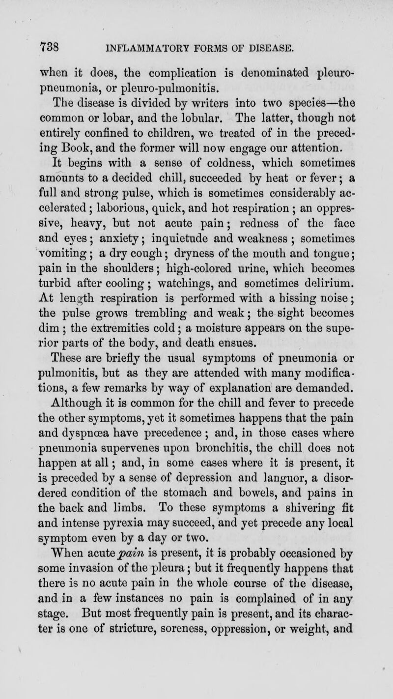 when it does, the complication is denominated pleuro- pneumonia, or pleuro-pulmonitis. The disease is divided by writers into two species—the common or lobar, and the lobular. The latter, though not entirely confined to children, we treated of in the preced- ing Book, and the former will now engage our attention. It begins with a sense of coldness, which sometimes amounts to a decided chill, succeeded by heat or fever; a full and strong pulse, which is sometimes considerably ac- celerated ; laborious, quick, and hot respiration ; an oppres- sive, heavy, but not acute pain; redness of the face and eyes; anxiety; inquietude and weakness ; sometimes vomiting; a dry cough; dryness of the mouth and tongue; pain in the shoulders; high-colored urine, which becomes turbid after cooling ; watchings, and sometimes delirium. At length respiration is performed with a hissing noise; the pulse grows trembling and weak; the sight becomes dim ; the extremities cold ; a moisture appears on the supe- rior parts of the body, and death ensues. These are briefly the usual symptoms of pneumonia or pulmonitis, but as they are attended with many modifica- tions, a few remarks by way of explanation are demanded. Although it is common for the chill and fever to precede the other symptoms, yet it sometimes happens that the pain and dyspnoea have precedence ; and, in those cases where pneumonia supervenes upon bronchitis, the chill does not happen at all; and, in some cases where it is present, it is preceded by a sense of depression and languor, a disor- dered condition of the stomach and bowels, and pains in the back and limbs. To these symptoms a shivering fit and intense pyrexia may succeed, and yet precede any local symptom even by a day or two. When acute pain is present, it is probably occasioned by some invasion of the pleura; but it frequently happens that there is no acute pain in the whole course of the disease, and in a few instances no pain is complained of in any stage. But most frequently pain is present, and its charac- ter is one of stricture, soreness, oppression, or weight, and