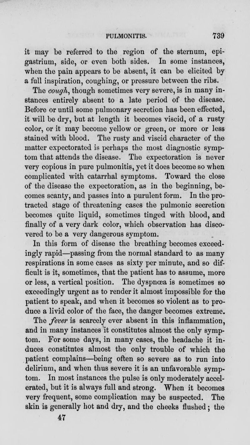 it may be referred to the region of the sternum, epi- gastrium, side, or even both sides. In some instances, when the pain appears to be absent, it can be elicited by a full inspiration, coughing, or pressure between the ribs. The cough, though sometimes very severe, is in many in- stances entirely absent to a late period of the disease. Before or until some pulmonary secretion has been effected, it will be dry, but at length it becomes viscid, of a rusty color, or it may become yellow or green, or more or less stained with blood. The rusty and viscid character of the matter expectorated is perhaps the most diagnostic symp- tom that attends the disease. The expectoration is never very copious in pure pulmonitis, yet it does become so when complicated with catarrhal symptoms. Toward the close of the disease the expectoration, as in the beginning, be- comes scanty, and passes into a purulent form. In the pro- tracted stage of threatening cases the pulmonic secretion becomes quite liquid, sometimes tinged with blood, and finally of a very dark color, which observation has disco- vered to be a very dangerous symptom. In this form of disease the breathing becomes exceed- ingly rapid—passing from the normal standard to as many respirations in some cases as sixty per minute, and so dif- ficult is it, sometimes, that the patient has to assume, more or less, a vertical position. The dyspnoea is sometimes so exceedingly urgent as to render it almost impossible for the patient to speak, and when it becomes so violent as to pro- duce a livid color of the face, the danger becomes extreme. The fever is scarcely ever absent in this inflammation, and in many instances it constitutes almost the only symp- tom. For some days, in many cases, the headache it in- duces constitutes almost the only trouble of which the patient complains—being often so severe as to run into delirium, and when thus severe it is an unfavorable symp- tom. In most instances the pulse is only moderately accel- erated, but it is always full and strong. When it becomes very frequent, some complication may be suspected. The skin is generally hot and dry, and the cheeks flushed ; the 47