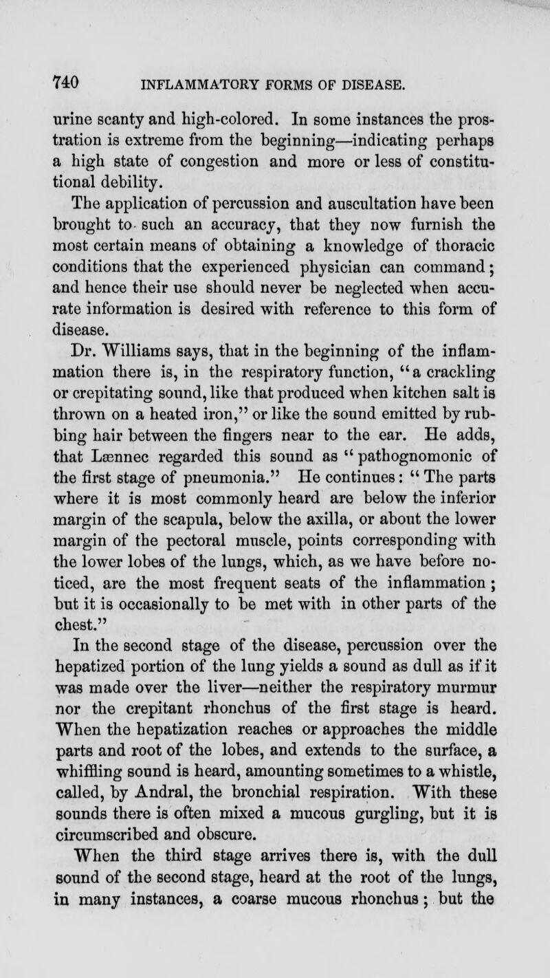 urine scanty and high-colored. In some instances the pros- tration is extreme from the beginning—indicating perhaps a high state of congestion and more or less of constitu- tional debility. The application of percussion and auscultation have been brought to such an accuracy, that they now furnish the most certain means of obtaining a knowledge of thoracic conditions that the experienced physician can command; and hence their use should never be neglected when accu- rate information is desired with reference to this form of disease. Dr. Williams says, that in the beginning of the inflam- mation there is, in the respiratory function, a crackling or crepitating sound, like that produced when kitchen salt is thrown on a heated iron, or like the sound emitted by rub- bing hair between the fingers near to the ear. He adds, that Laennec regarded this sound as  pathognomonic of the first stage of pneumonia. He continues:  The parts where it is most commonly heard are below the inferior margin of the scapula, below the axilla, or about the lower margin of the pectoral muscle, points corresponding with the lower lobes of the lungs, which, as we have before no- ticed, are the most frequent seats of the inflammation ; but it is occasionally to be met with in other parts of the chest. In the second stage of the disease, percussion over the hepatized portion of the lung yields a sound as dull as if it was made over the liver—neither the respiratory murmur nor the crepitant rhonchus of the first stage is heard. When the hepatization reaches or approaches the middle parts and root of the lobes, and extends to the surface, a whiffling sound is heard, amounting sometimes to a whistle, called, by Andral, the bronchial respiration. With these sounds there is often mixed a mucous gurgling, but it is circumscribed and obscure. When the third stage arrives there is, with the dull sound of the second stage, heard at the root of the lungs, in many instances, a coarse mucous rhonchus; but the