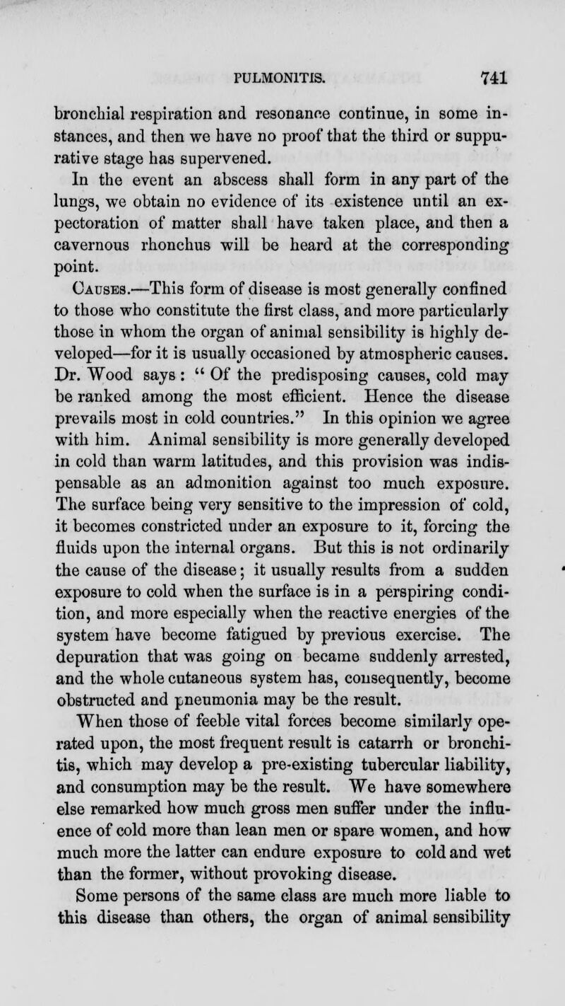 bronchial respiration and resonance continue, in some in- stances, and then we have no proof that the third or suppu- rative stage has supervened. In the event an abscess shall form in any part of the lungs, we obtain no evidence of its existence until an ex- pectoration of matter shall have taken place, and then a cavernous rhonchus will be heard at the corresponding point. Causes.—This form of disease is most generally confined to those who constitute the first class, and more particularly those in whom the organ of animal sensibility is highly de- veloped—for it is usually occasioned by atmospheric causes. Dr. Wood says :  Of the predisposing causes, cold may be ranked among the most efficient. Hence the disease prevails most in cold countries. In this opinion we agree with him. Animal sensibility is more generally developed in cold than warm latitudes, and this provision was indis- pensable as an admonition against too much exposure. The surface being very sensitive to the impression of cold, it becomes constricted under an exposure to it, forcing the fluids upon the internal organs. But this is not ordinarily the cause of the disease; it usually results from a sudden exposure to cold when the surface is in a perspiring condi- tion, and more especially when the reactive energies of the system have become fatigued by previous exercise. The depuration that was going on became suddenly arrested, and the whole cutaneous system has, consequently, become obstructed and pneumonia may be the result. When those of feeble vital forces become similarly ope- rated upon, the most frequent result is catarrh or bronchi- tis, which may develop a pre-existing tubercular liability, and consumption may be the result. We have somewhere else remarked how much gross men suffer under the influ- ence of cold more than lean men or spare women, and how much more the latter can endure exposure to cold and wet than the former, without provoking disease. Some persons of the same class are much more liable to this disease than others, the organ of animal sensibility