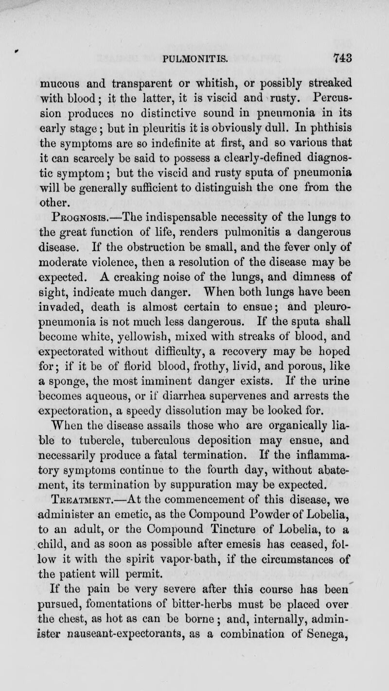 mucous and transparent or whitish, or possibly streaked with blood; it the latter, it is viscid and rusty. Percus- sion produces no distinctive sound in pneumonia in its early stage ; but in pleuritis it is obviously dull. In phthisis the symptoms are so indefinite at first, and so various that it can scarcely be said to possess a clearly-defined diagnos- tic symptom; but the viscid and rusty sputa of pneumonia will be generally sufficient to distinguish the one from the other. Prognosis.—The indispensable necessity of the lungs to the great function of life, renders pulmonitis a dangerous disease. If the obstruction be small, and the fever only of moderate violence, then a resolution of the disease may be expected. A creaking noise of the lungs, and dimness of sight, indicate much danger. When both lungs have been invaded, death is almost certain to ensue; and pleuro- pneumonia is not much less dangerous. If the sputa shall become white, yellowish, mixed with streaks of blood, and expectorated without difficulty, a recovery may be hoped for; if it be of florid blood, frothy, livid, and porous, like a sponge, the most imminent danger exists. If the urine becomes aqueous, or if diarrhea supervenes and arrests the expectoration, a speedy dissolution may be looked for. When the disease assails those who are organically lia- ble to tubercle, tuberculous deposition may ensue, and necessarily produce a fatal termination. If the inflamma- tory symptoms continue to the fourth day, without abate- ment, its termination by suppuration may be expected. Treatment.—At the commencement of this disease, we administer an emetic, as the Compound Powder of Lobelia, to an adult, or the Compound Tincture of Lobelia, to a child, and as soon as possible after emesis has ceased, fol- low it with the spirit vapor-bath, if the circumstances of the patient will permit. If the pain be very severe after this course has been pursued, fomentations of bitter-herbs must be placed over the chest, as hot as can be borne; and, internally, admin- ister nauseant-expectorants, as a combination of Senega,