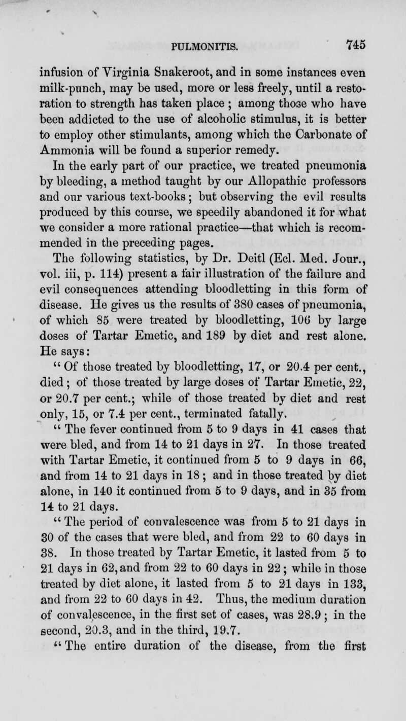 infusion of Virginia Snakeroot, and in some instances even milk-punch, may be used, more or less freely, until a resto- ration to strength has taken place ; among those who have been addicted to the use of alcoholic stimulus, it is better to employ other stimulants, among which the Carbonate of Ammonia will be found a superior remedy. In the early part of our practice, we treated pneumonia by bleeding, a method taught by our Allopathic professors and our various text-books; but observing the evil results produced by this course, we speedily abandoned it for what we consider a more rational practice—that which is recom- mended in the preceding pages. The following statistics, by Dr. Deitl (Eel. Med. Jour., vol. iii, p. 114) present a fair illustration of the failure and evil consequences attending bloodletting in this form of disease. He gives us the results of 380 cases of pneumonia, of which 85 were treated by bloodletting, 106 by large doses of Tartar Emetic, and 189 by diet and rest alone. He says:  Of those treated by bloodletting, 17, or 20.4 per cent., died ; of those treated by large doses of Tartar Emetic, 22, or 20.7 per cent.; while of those treated by diet and rest only, 15, or 7.4 per cent., terminated fatally.  The fever continued from 5 to 9 days in 41 cases that were bled, and from 14 to 21 days in 27. In those treated with Tartar Emetic, it continued from 5 to 9 days in 66, and from 14 to 21 days in 18; and in those treated by diet alone, in 140 it continued from 5 to 9 days, and in 35 from 14 to 21 days.  The period of convalescence was from 5 to 21 days in 30 of the cases that were bled, and from 22 to 60 days in 38. In those treated by Tartar Emetic, it lasted from 5 to 21 days in 62, and from 22 to 60 days in 22; while in those treated by diet alone, it lasted from 5 to 21 days in 133, and from 22 to 60 days in 42. Thus, the medium duration of convalescence, in the first set of cases, was 28.9; in the second, 20.3, and in the third, 19.7.  The entire duration of the disease, from the first