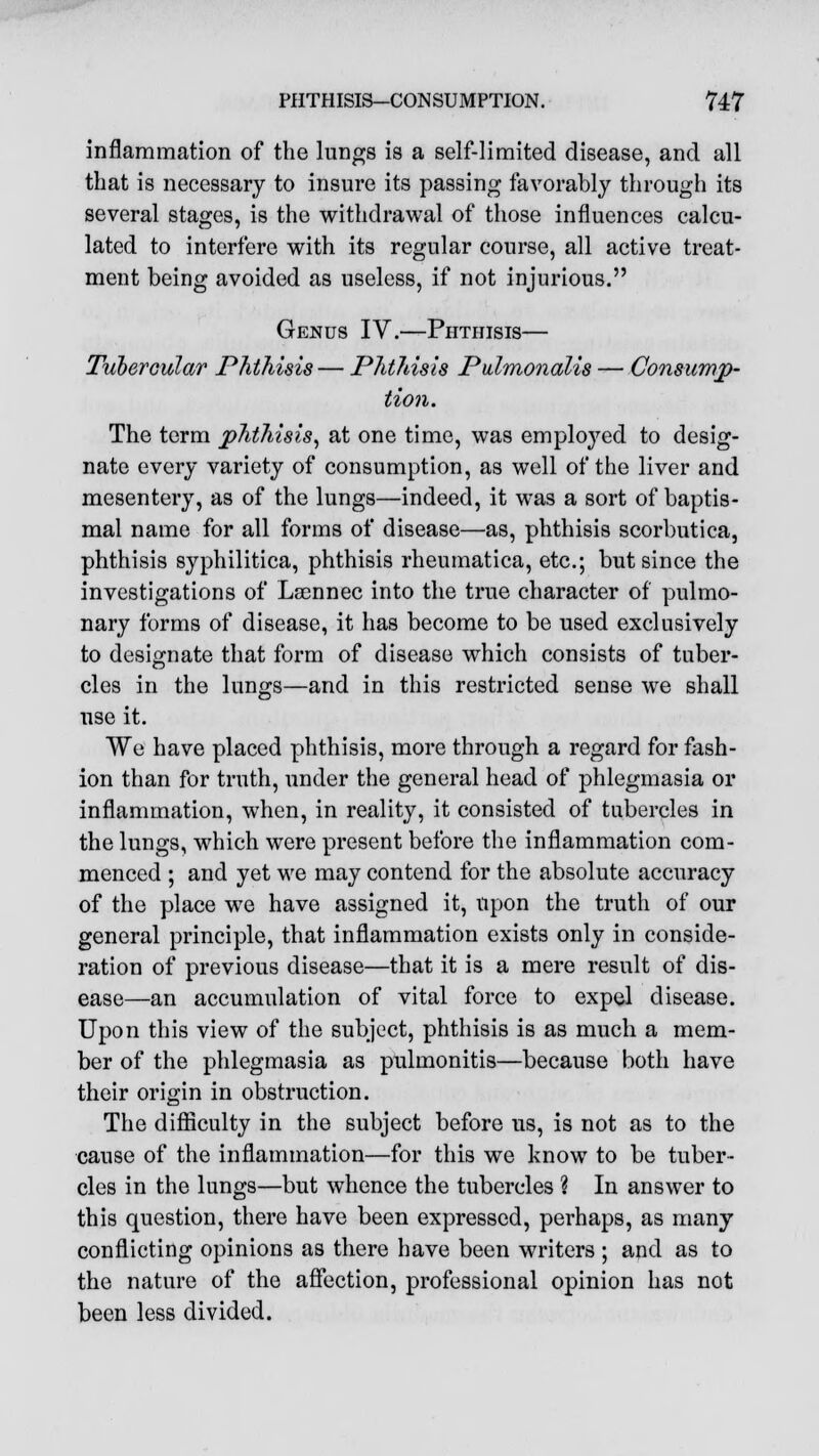 inflammation of the lungs is a self-limited disease, and all that is necessary to insure its passing favorably through its several stages, is the withdrawal of those influences calcu- lated to interfere with its regular course, all active treat- ment being avoided as useless, if not injurious. Genus IV.—Phthisis— Tubercular Phthisis— Phthisis Pulmonalis — Consump- tion. The term phthisis, at one time, was employed to desig- nate every variety of consumption, as well of the liver and mesentery, as of the lungs—indeed, it was a sort of baptis- mal name for all forms of disease—as, phthisis scorbutica, phthisis syphilitica, phthisis rheumatica, etc.; but since the investigations of Laennec into the true character of pulmo- nary forms of disease, it has become to be used exclusively to designate that form of disease which consists of tuber- cles in the lungs—and in this restricted sense we shall use it. We have placed phthisis, more through a regard for fash- ion than for truth, under the general head of phlegmasia or inflammation, when, in reality, it consisted of tubercles in the lungs, which were present before the inflammation com- menced ; and yet we may contend for the absolute accuracy of the place we have assigned it, upon the truth of our general principle, that inflammation exists only in conside- ration of previous disease—that it is a mere result of dis- ease—an accumulation of vital force to expel disease. Upon this view of the subject, phthisis is as much a mem- ber of the phlegmasia as pulmonitis—because both have their origin in obstruction. The difficulty in the subject before us, is not as to the cause of the inflammation—for this we know to be tuber- cles in the lungs—but whence the tubercles ? In answer to this question, there have been expressed, perhaps, as many conflicting opinions as there have been writers ; and as to the nature of the affection, professional opinion has not been less divided.