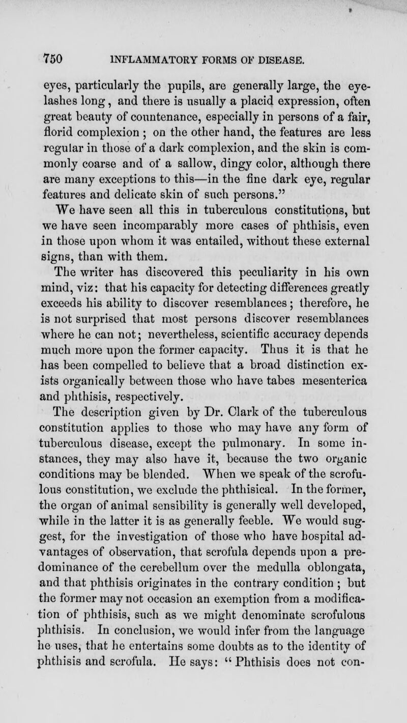 eyes, particularly the pupils, are generally large, the eye- lashes long, and there is usually a placid expression, often great beauty of countenance, especially in persons of a fair, florid complexion ; on the other hand, the features are less regular in those of a dark complexion, and the skin is com- monly coarse and of a sallow, dingy color, although there are many exceptions to this—in the fine dark eye, regular features and delicate skin of such persons. We have seen all this in tuberculous constitutions, but we have seen incomparably more cases of phthisis, even in those upon whom it was entailed, without these external signs, than with them. The writer has discovered this peculiarity in his own mind, viz: that his capacity for detecting differences greatly exceeds his ability to discover resemblances; therefore, he is not surprised that most persons discover resemblances where he can not; nevertheless, scientific accuracy depends much more upon the former capacity. Thus it is that he has been compelled to believe that a broad distinction ex- ists organically between those who have tabes mesenterica and phthisis, respectively. The description given by Dr. Clark of the tuberculous constitution applies to those who may have any form of tuberculous disease, except the pulmonary. In some in- stances, they may also have it, because the two organic conditions may be blended. When we speak of the scrofu- lous constitution, we exclude the phthisical. In the former, the organ of animal sensibility is generally well developed, while in the latter it is as generally feeble. We would sug- gest, for the investigation of those who have hospital ad- vantages of observation, that scrofula depends upon a pre- dominance of the cerebellum over the medulla oblongata, and that phthisis originates in the contrary condition ; but the former may not occasion an exemption from a modifica- tion of phthisis, such as we might denominate scrofulous phthisis. In conclusion, we would infer from the language he uses, that he entertains some doubts as to the identity of phthisis and scrofula. He says: Phthisis does not con-