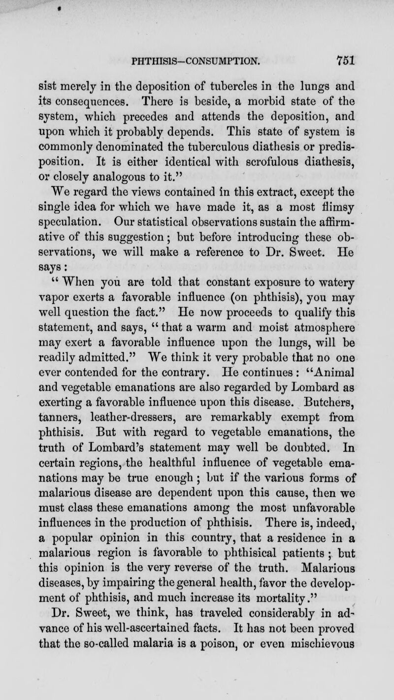 sist merely in the deposition of tubercles in the lungs and its consequences. There is beside, a morbid state of the system, which precedes and attends the deposition, and upon which it probably depends. This state of system is commonly denominated the tuberculous diathesis or predis- position. It is either identical with scrofulous diathesis, or closely analogous to it. We regard the views contained in this extract, except the single idea for which we have made it, as a most flimsy speculation. Our statistical observations sustain the affirm- ative of this suggestion; but before introducing these ob- servations, we will make a reference to Dr. Sweet. He says:  When you are told that constant exposure to watery vapor exerts a favorable influence (on phthisis), you may well question the fact. He now proceeds to qualify this statement, and says,  that a warm and moist atmosphere may exert a favorable influence upon the lungs, will be readily admitted. We think it very probable that no one ever contended for the contrary. He continues : Animal and vegetable emanations are also regarded by Lombard as exerting a favorable influence upon this disease. Butchers, tanners, leather-dressers, are remarkably exempt from phthisis. But with regard to vegetable emanations, the truth of Lombard's statement may well be doubted. In certain regions, the healthful influence of vegetable ema- nations may be true enough ; but if the various forms of malarious disease are dependent upon this cause, then we must class these emanations among the most unfavorable influences in the production of phthisis. There is, indeed, a popular opinion in this country, that a residence in a malarious region is favorable to phthisical patients ; but this opinion is the very reverse of the truth. Malarious diseases, by impairing the general health, favor the develop- ment of phthisis, and much increase its mortality. Dr. Sweet, we think, has traveled considerably in ad- vance of his well-ascertained facts. It has not been proved that the so-called malaria is a poison, or even mischievous