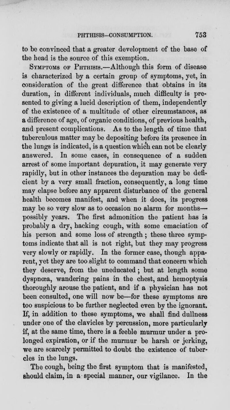 to be convinced that a greater development of the base of the head is the source of this exemption. Symptoms of Phthisis.—Although this form of disease is characterized by a certain group of symptoms, yet, in consideration of the great difference that obtains in its duration, in different individuals, much difficulty is pre- sented to giving a lucid description of them, independently of the existence of a multitude of other circumstances, as a difference of age, of organic conditions, of previous health, and present complications. As to the length of time that tuberculous matter may be depositing before its presence in the lungs is indicated, is a question which can not be clearly answered. In some cases, in consequence of a sudden arrest of some important depuration, it may generate very rapidly, but in other instances the depuration may be defi- cient by a very small fraction, consequently, a long time may elapse before any apparent disturbance of the general health becomes manifest, and when it does, its progress may be so very slow as to occasion no alarm for months— possibly years. The first admonition the patient has is probably a dry, hacking cough, with some emaciation of his person and some loss of strength ; these three symp- toms indicate that all is not right, but they may progress very slowly or rapidly. In the former case, though appa- rent, yet they are too slight to command that concern which they deserve, from the uneducated; but at length some dyspnoea, wandering pains in the chest, and hemoptysis thoroughly arouse the patient, and if a physician has not been consulted, one will now be—for these symptoms are too suspicious to be further neglected even by the ignorant. If, in addition to these symptoms, we shall find dullness under one of the clavicles by percussion, more particularly if, at the same time, there is a feeble murmur under a pro- longed expiration, or if the murmur be harsh or jerking, we are scarcely permitted to doubt the existence of tuber- cles in the lungs. The cough, being the first symptom that is manifested, should claim, in a special manner, our vigilance. In the