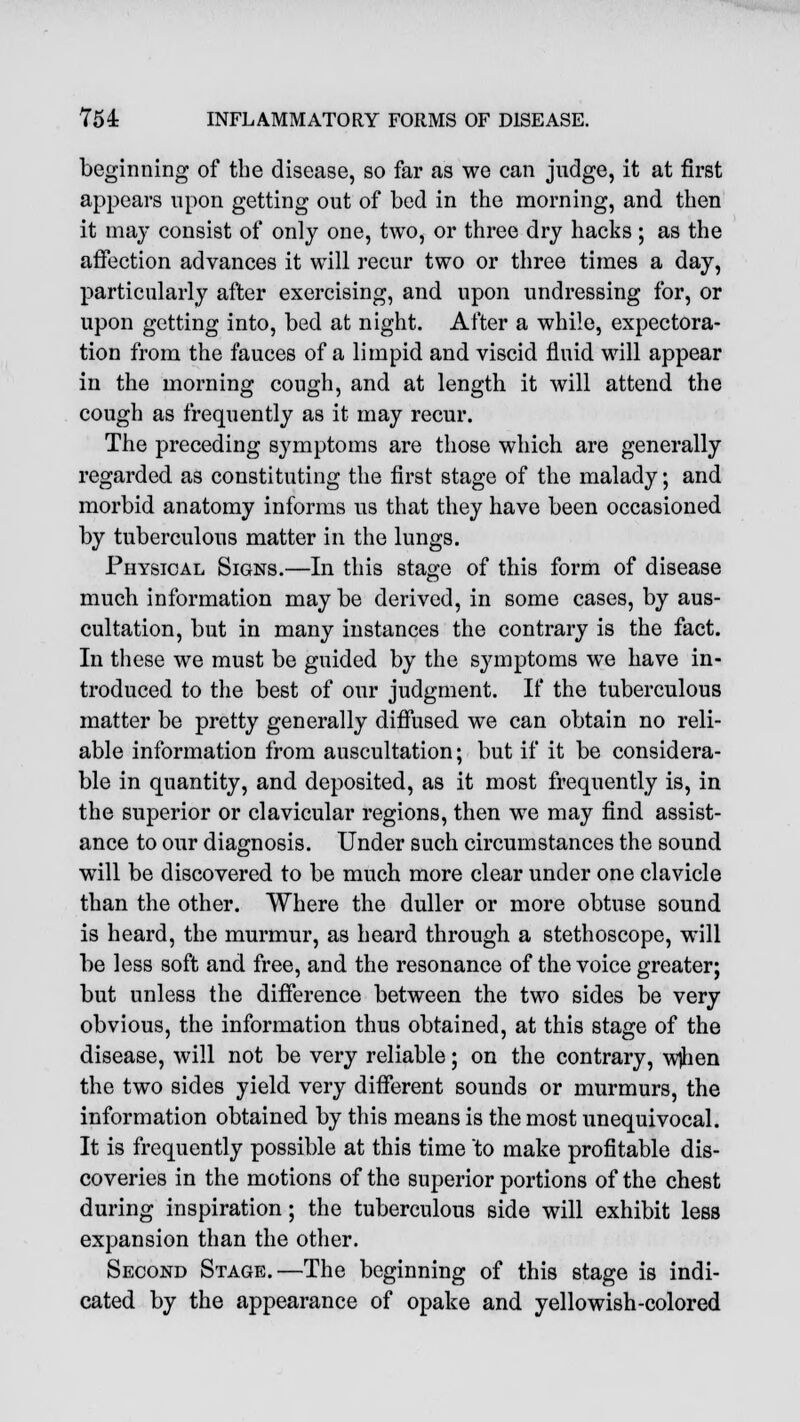 beginning of the disease, so far as we can judge, it at first appears upon getting out of bed in the morning, and then it may consist of only one, two, or three dry hacks; as the affection advances it will recur two or three times a day, particularly after exercising, and upon undressing for, or upon getting into, bed at night. After a while, expectora- tion from the fauces of a limpid and viscid fluid will appear in the morning cough, and at length it will attend the cough as frequently as it may recur. The preceding symptoms are those which are generally regarded as constituting the first stage of the malady; and morbid anatomy informs us that they have been occasioned by tuberculous matter in the lungs. Physical Signs.—In this stage of this form of disease much information may be derived, in some cases, by aus- cultation, but in many instances the contrary is the fact. In these we must be guided by the symptoms we have in- troduced to the best of our judgment. If the tuberculous matter be pretty generally diffused we can obtain no reli- able information from auscultation; but if it be considera- ble in quantity, and deposited, as it most frequently is, in the superior or clavicular regions, then we may find assist- ance to our diagnosis. Under such circumstances the sound will be discovered to be much more clear under one clavicle than the other. Where the duller or more obtuse sound is heard, the murmur, as heard through a stethoscope, will be less soft and free, and the resonance of the voice greater; but unless the difference between the two sides be very obvious, the information thus obtained, at this stage of the disease, will not be very reliable; on the contrary, wjhen the two sides yield very different sounds or murmurs, the information obtained by this means is the most unequivocal. It is frequently possible at this time to make profitable dis- coveries in the motions of the superior portions of the chest during inspiration; the tuberculous side will exhibit less expansion than the other. Second Stage.—The beginning of this stage is indi- cated by the appearance of opake and yellowish-colored