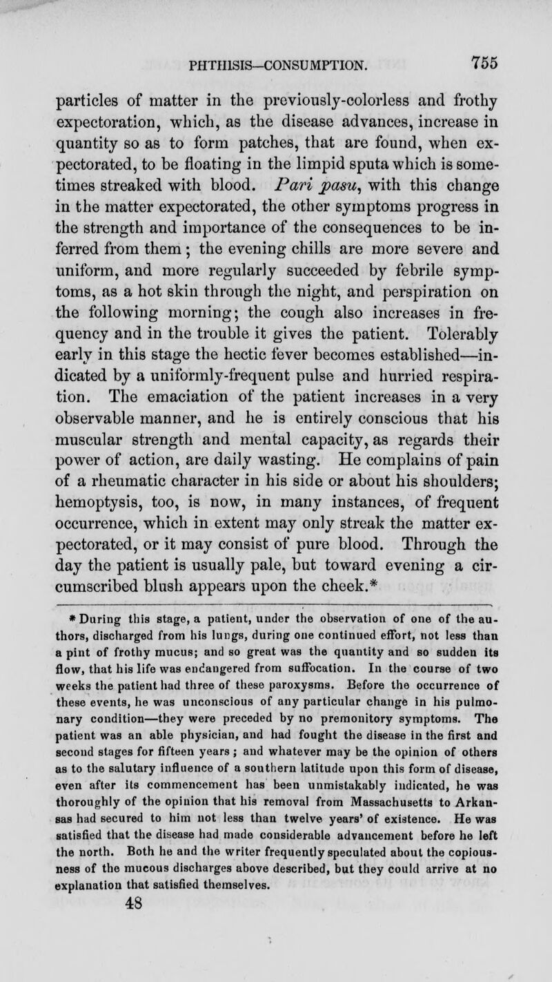 particles of matter in the previously-colorless and frothy expectoration, which, as the disease advances, increase in quantity so as to form patches, that are found, when ex- pectorated, to be floating in the limpid sputa which is some- times streaked with blood. Pari paste, with this change in the matter expectorated, the other symptoms progress in the strength and importance of the consequences to be in- ferred from them; the evening chills are more severe and uniform, and more regularly succeeded b}r febrile symp- toms, as a hot skin through the night, and perspiration on the following morning; the cough also increases in fre- quency and in the trouble it gives the patient. Tolerably early in this stage the hectic fever becomes established—in- dicated by a uniformly-frequent pulse and hurried respira- tion. The emaciation of the patient increases in a very observable manner, and he is entirely conscious that his muscular strength and mental capacity, as regards their power of action, are daily wasting. He complains of pain of a rheumatic character in his side or about his shoulders; hemoptysis, too, is now, in many instances, of frequent occurrence, which in extent may only streak the matter ex- pectorated, or it may consist of pure blood. Through the day the patient is usually pale, but toward evening a cir- cumscribed blush appears upon the cheek.* * During this stage, a patient, under the observation of one of the au- thors, discharged from his lungs, during one continued effort, not less than a pint of frothy mucus; and so great was the quantity and so sudden its flow, that his life was endangered from suffocation. In the course of two weeks the patient had three of these paroxysms. Before the occurrence of these events, he was unconscious of any particular change in his pulmo- nary condition—they were preceded by no premonitory symptoms. The patient was an able physician, and had fought the disease in the first and second stages for fifteen years; and whatever may be the opinion of others as to the salutary influence of a southern latitude upon this form of disease, even after its commencement has been unmistakably indicated, he was thoroughly of the opinion that his removal from Massachusetts to Arkan- sas had secured to him not less than twelve years' of existence. He was satisfied that the disease had made considerable advancement before he left the north. Both he and the writer frequently speculated about the copious- ness of the mucous discharges above described, but they could arrive at no explanation that satisfied themselves. 48