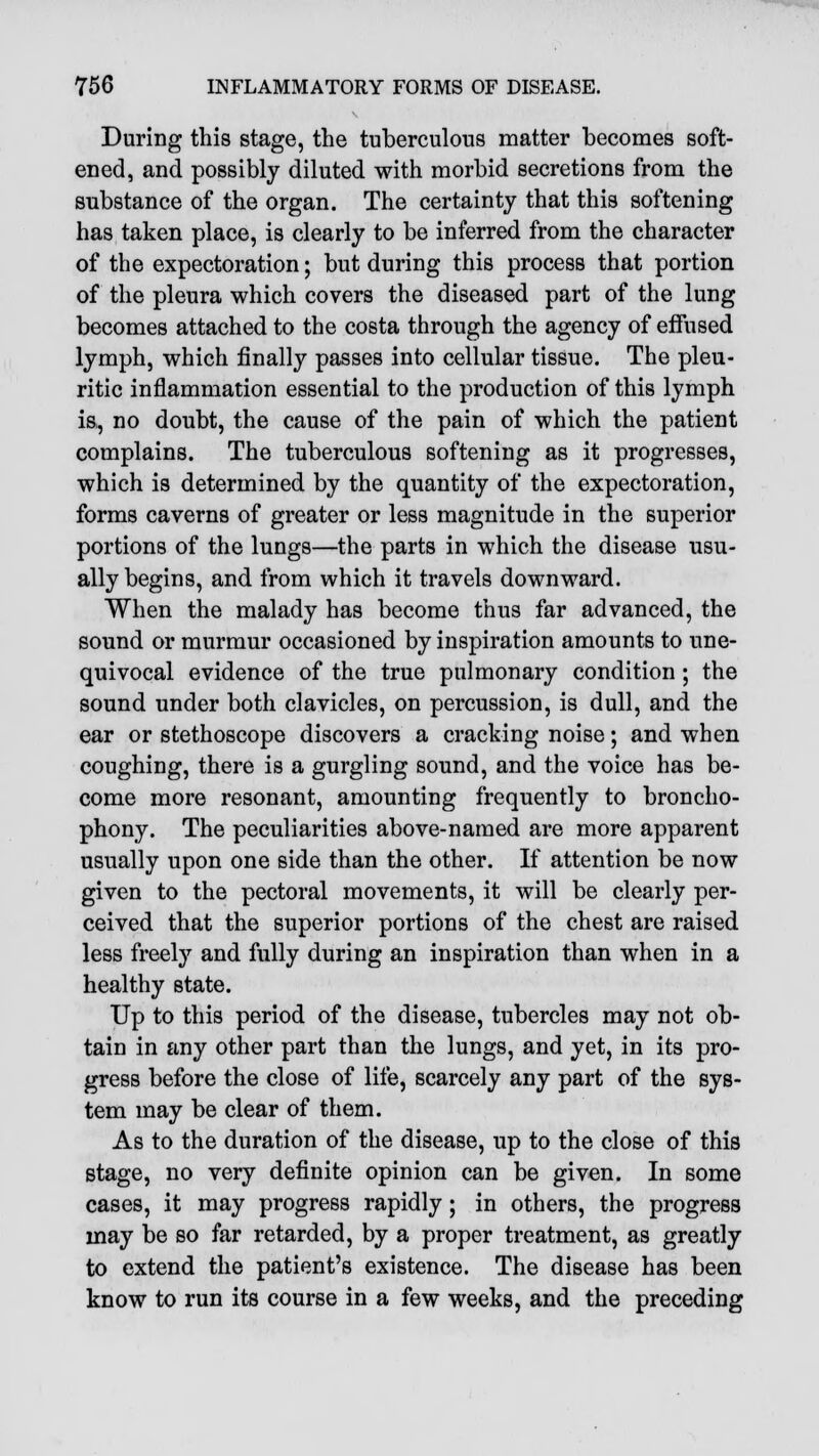 During this stage, the tuberculous matter becomes soft- ened, and possibly diluted with morbid secretions from the substance of the organ. The certainty that this softening has taken place, is clearly to be inferred from the character of the expectoration; but during this process that portion of the pleura which covers the diseased part of the lung becomes attached to the costa through the agency of effused lymph, which finally passes into cellular tissue. The pleu- ritic inflammation essential to the production of this lymph is, no doubt, the cause of the pain of which the patient complains. The tuberculous softening as it progresses, which is determined by the quantity of the expectoration, forms caverns of greater or less magnitude in the superior portions of the lungs—the parts in which the disease usu- ally begins, and from which it travels downward. When the malady has become thus far advanced, the sound or murmur occasioned by inspiration amounts to une- quivocal evidence of the true pulmonary condition ; the sound under both clavicles, on percussion, is dull, and the ear or stethoscope discovers a cracking noise; and when coughing, there is a gurgling sound, and the voice has be- come more resonant, amounting frequently to broncho- phony. The peculiarities above-named are more apparent usually upon one side than the other. If attention be now given to the pectoral movements, it will be clearly per- ceived that the superior portions of the chest are raised less freely and fully during an inspiration than when in a healthy state. Up to this period of the disease, tubercles may not ob- tain in any other part than the lungs, and yet, in its pro- gress before the close of life, scarcely any part of the sys- tem may be clear of them. As to the duration of the disease, up to the close of this stage, no very definite opinion can be given. In some cases, it may progress rapidly; in others, the progress may be so far retarded, by a proper treatment, as greatly to extend the patient's existence. The disease has been know to run its course in a few weeks, and the preceding