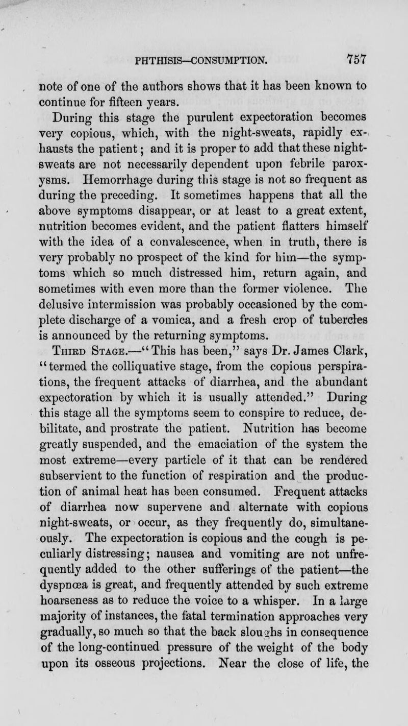 jjpp^ PHTHISIS—CONSUMPTION. 757 note of one of the authors shows that it has been known to continue for fifteen years. During this stage the purulent expectoration becomes very copious, which, with the night-sweats, rapidly ex- hausts the patient; and it is proper to add that these night- sweats are not necessarily dependent upon febrile parox- ysms. Hemorrhage during this stage is not so frequent as during the preceding. It sometimes happens that all the above symptoms disappear, or at least to a great extent, nutrition becomes evident, and the patient flatters himself with the idea of a convalescence, when in truth, there is very probably no prospect of the kind for him—the symp- toms which so much distressed him, return again, and sometimes with even more than the former violence. The delusive intermission was probably occasioned by the com- plete discharge of a vomica, and a fresh crop of tubercles is announced by the returning symptoms. Third Stage.—This has been, says Dr. James Clark, termed the colliquative stage, from the copious perspira- tions, the frequent attacks of diarrhea, and the abundant expectoration by which it is usually attended. During this stage all the symptoms seem to conspire to reduce, de- bilitate, and prostrate the patient. Nutrition has become greatly suspended, and the emaciation of the system the most extreme—every particle of it that can be rendered subservient to the function of respiration and the produc- tion of animal heat has been consumed. Frequent attacks of diarrhea now supervene and alternate with copious night-sweats, or occur, as they frequently do, simultane- ously. The expectoration is copious and the cough is pe- culiarly distressing; nausea and vomiting are not unfre- quently added to the other sufferings of the patient—the dyspnoea is great, and frequently attended by such extreme hoarseness as to reduce the voice to a whisper. In a large majority of instances, the fatal termination approaches very gradually, so much so that the back sloughs in consequence of the long-continued pressure of the weight of the body upon its osseous projections. Near the close of life, the