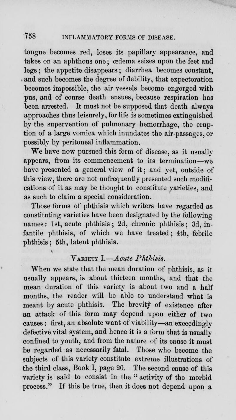 tongue becomes red, loses its papillary appearance, and takes on an aphthous one; oedema seizes upon the feet and legs ; the appetite disappears ; diarrhea becomes constant, . and such becomes the degree of debility, that expectoration becomes impossible, the air vessels become engorged with pus, and of course death ensues, because respiration has been arrested. It must not be supposed that death always approaches thus leisurely, for life is sometimes extinguished by the supervention of pulmonary hemorrhage, the erup- tion of a large vomica which inundates the air-passages, or possibly by peritoneal inflammation. We have now pursued this form of disease, as it usually appears, from its commencement to its termination—we have presented a general view of it; and yet, outside of this view, there are not unfrequently presented such modifi- cations of it as may be thought to constitute varieties, and as such to claim a special consideration. Those forms of phthisis which writers have regarded as constituting varieties have been designated by the following names: 1st, acute phthisis ; 2d, chronic phthisis; 3d, in- fantile phthisis, of which we have treated; 4th, febrile phthisis ; 5th, latent phthisis. Variety I.—Acute Phthisis. When we state that the mean duration of phthisis, as it usually appears, is about thirteen months, and that the mean duration of this variety is about two and a half months, the reader will be able to understand what is meant by acute phthisis. The brevity of existence after an attack of this form may depend upon either of two causes : first, an absolute want of viability—an exceedingly defective vital system, and hence it is a form that is usually confined to youth, and from the nature of its cause it must be regarded as necessarily fatal. Those who become the subjects of this variety constitute extreme illustrations of the third class, Book I, page 20. The second cause of this variety is said to consist in the  activity of the morbid process. If this be true, then it does not depend upon a