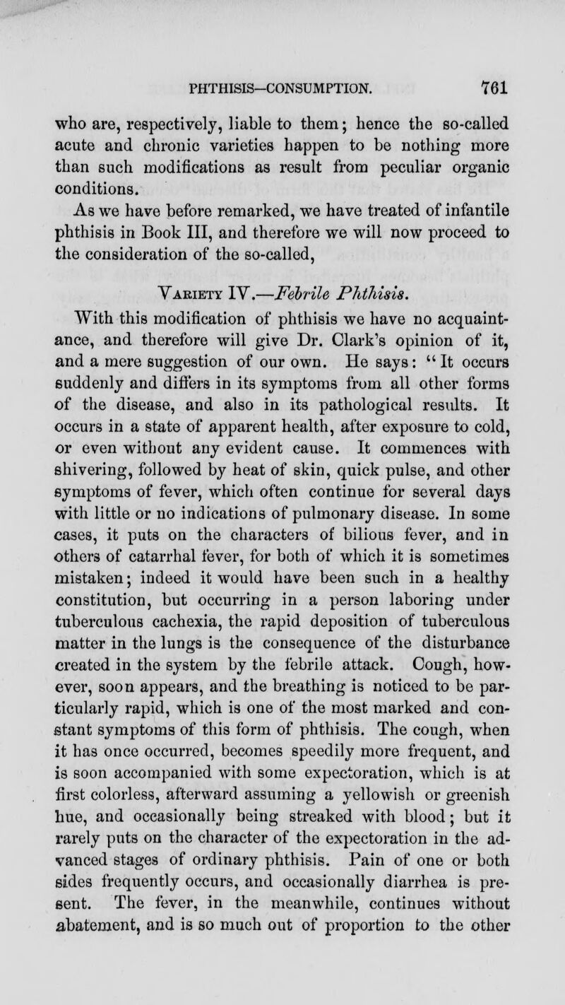 who are, respectively, liable to them; hence the so-called acute and chronic varieties happen to be nothing more than such modifications as result from peculiar organic conditions. As we have before remarked, we have treated of infantile phthisis in Book III, and therefore we will now proceed to the consideration of the so-called, Variety IV.—Febrile Phthisis. With this modification of phthisis we have no acquaint- ance, and therefore will give Dr. Clark's opinion of it, and a mere suggestion of our own. He says: It occurs suddenly and differs in its symptoms from all other forms of the disease, and also in its pathological results. It occurs in a state of apparent health, after exposure to cold, or even without any evident cause. It commences with shivering, followed by heat of skin, quick pulse, and other symptoms of fever, which often continue for several days with little or no indications of pulmonary disease. In some cases, it puts on the characters of bilious fever, and in others of catarrhal fever, for both of which it is sometimes mistaken; indeed it would have been such in a healthy constitution, but occurring in a person laboring under tuberculous cachexia, the rapid deposition of tuberculous matter in the lungs is the consequence of the disturbance created in the system by the febrile attack. Cough, how- ever, soon appears, and the breathing is noticed to be par- ticularly rapid, which is one of the most marked and con- stant symptoms of this form of phthisis. The cough, when it has once occurred, becomes speedily more frequent, and is soon accompanied with some expectoration, which is at first colorless, afterward assuming a yellowish or greenish hue, and occasionally being streaked with blood; but it rarely puts on the character of the expectoration in the ad- vanced stages of ordinary phthisis. Pain of one or both sides frequently occurs, and occasionally diarrhea is pre- sent. The fever, in the meanwhile, continues without abatement, and is so much out of proportion to the other