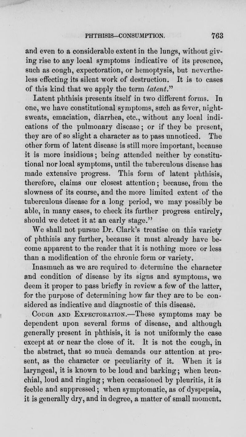 and even to a considerable extent in the lungs, without giv- ing rise to any local symptoms indicative of its presence, such as cough, expectoration, or hemoptysis, but neverthe- less effecting its silent work of destruction. It is to cases of this kind that we apply the term Latent. Latent phthisis presents itself in two different forms. In one, we have constitutional symptoms, such as fever, night- sweats, emaciation, diarrhea, etc., without any local indi- cations of the pulmonary disease; or if they be present, they are of so slight a character as to pass unnoticed. The other form of latent disease is still more important, because it is more insidious; being attended neither by constitu- tional nor local symptoms, until the tuberculous disease has made extensive progress. This form of latent phthisis, therefore, claims our closest attention; because, from the slowness of its course, and the more limited extent of the tuberculous disease for a long period, we may possibly be able, in many cases, to check its further progress entirely, should we detect it at an early stage. We shall not pursue Dr. Clark's treatise on this variety of phthisis any further, because it must already have be- come apparent to the reader that it is nothing more or less than a modification of the chronic form or variety. Inasmuch as we are required to determine the character and condition of disease by its signs and symptoms, we deem it proper to pass briefly in review a few of the latter, for the purpose of determining how far they are to be con- sidered as indicative and diagnostic of this disease. Cough and Expectoration.—These symptoms may be dependent upon several forms of disease, and although generally present in phthisis, it is not unifoimly the case except at or near the close of it. It is not the cough, in the abstract, that so much demands our attention at pre- sent, as the character or peculiarity of it. When it is laryngeal, it is known to be loud and barking; when bron- chial, loud and ringing; when occasioned by pleuritis, it is feeble and suppressed; when symptomatic, as of dyspepsia, it is generally dry, and in degree, a matter of small moment.