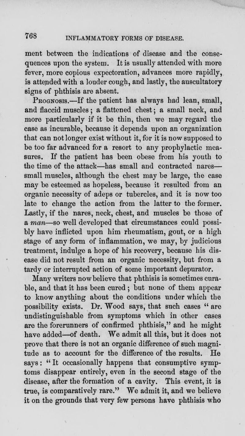 INFLAMMATORY FORMS OF DISEASE. ment between the indications of disease and the conse- quences upon the system. It is usually attended with more fever, more copious expectoration, advances more rapidly, is attended with a louder cough, and lastly, the auscultatory signs of phthisis are absent. Prognosis.—If the patient has always had lean, small, and flaccid muscles; a flattened chest; a small neck, and more particularly if it be thin, then we may regard the case as incurable, because it depends upon an organization that can not longer exist without it, for it is now supposed to be too far advanced for a resort to any prophylactic mea- sures. If the patient has been obese from his youth to the time of the attack—has small and contracted nares— small muscles, although the chest may be large, the case may be esteemed as hopeless, because it resulted from an organic necessity of adeps or tubercles, and it is now too late to change the action from the latter to the former. Lastly, if the nares, neck, chest, and muscles be those of a man—so well developed that circumstances could possi- bly have inflicted upon him rheumatism, gout, or a high stage of any form of inflammation, we may, by judicious treatment, indulge a hope of his recovery, because his dis- ease did not result from an organic necessity, but from a tardy or interrupted action of some important depurator. Many writers now believe that phthisis is sometimes cura- ble, and that it has been cured ; but none of them appear to know anything about the conditions under which the possibility exists. Dr. Wood says, that such cases  are undistinguishable from symptoms which in other cases are the forerunners of confirmed phthisis, and he might have added—of death. We admit all this, but it does not prove that there is not an organic difference of such magni- tude as to account for the difference of the results. He says:  It occasionally happens that consumptive symp- toms disappear entirely, even in the second stage of the disease, after the formation of a cavity. This event, it is true, is comparatively rare. We admit it, and we believe it on the grounds that very few persons have phthisis who