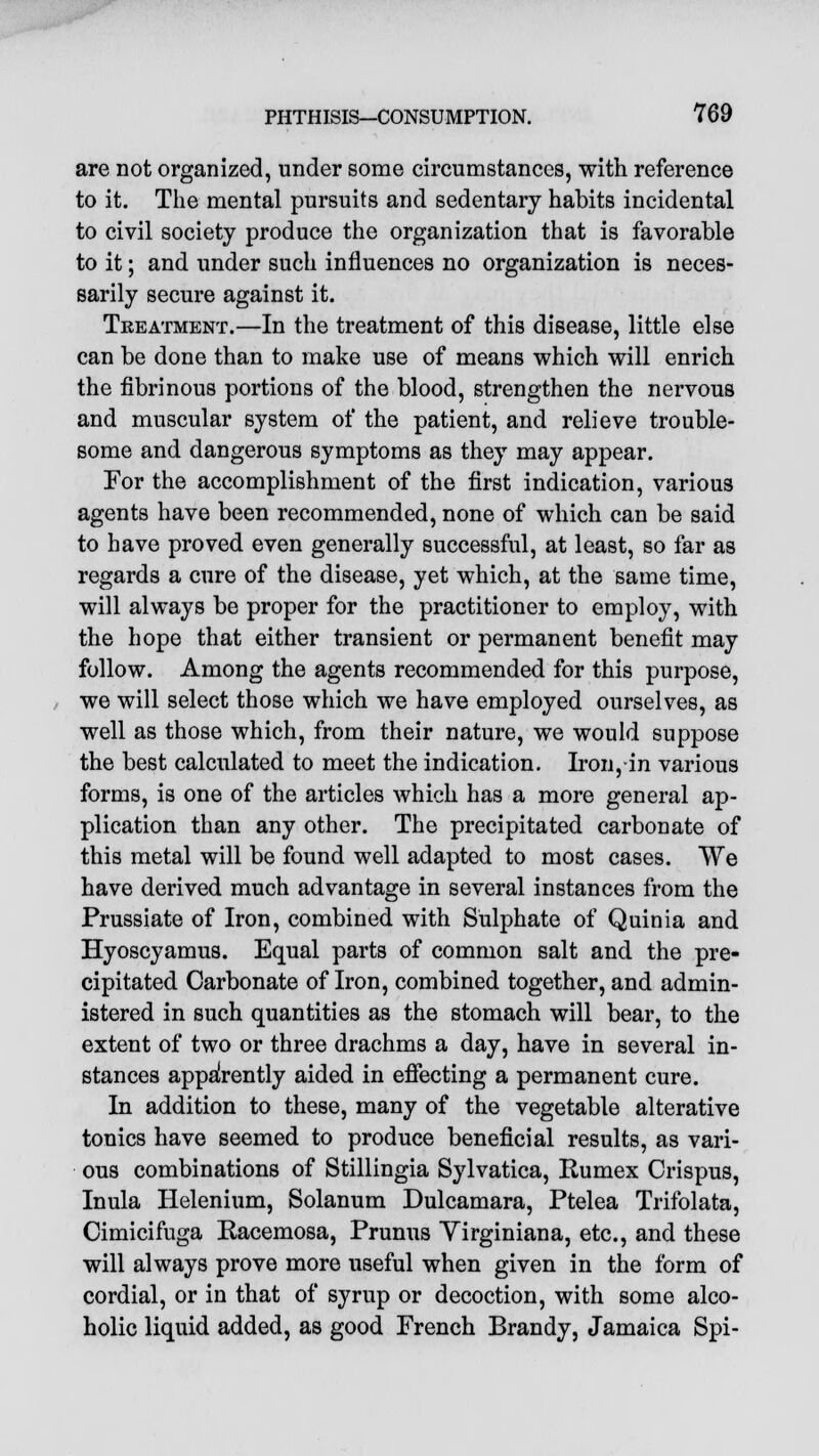 are not organized, under some circumstances, with reference to it. The mental pursuits and sedentary habits incidental to civil society produce the organization that is favorable to it; and under such influences no organization is neces- sarily secure against it. Treatment.—In the treatment of this disease, little else can be done than to make use of means which will enrich the fibrinous portions of the blood, strengthen the nervous and muscular system of the patient, and relieve trouble- some and dangerous symptoms as they may appear. For the accomplishment of the first indication, various agents have been recommended, none of which can be said to have proved even generally successful, at least, so far as regards a cure of the disease, yet which, at the same time, will always be proper for the practitioner to employ, with the hope that either transient or permanent benefit may follow. Among the agents recommended for this purpose, we will select those which we have employed ourselves, as well as those which, from their nature, we would suppose the best calculated to meet the indication. Iron, in various forms, is one of the articles which has a more general ap- plication than any other. The precipitated carbonate of this metal will be found well adapted to most cases. VVe have derived much advantage in several instances from the Prussiate of Iron, combined with Sulphate of Quinia and Hyoscyamus. Equal parts of common salt and the pre- cipitated Carbonate of Iron, combined together, and admin- istered in such quantities as the stomach will bear, to the extent of two or three drachms a day, have in several in- stances apparently aided in effecting a permanent cure. In addition to these, many of the vegetable alterative tonics have seemed to produce beneficial results, as vari- ous combinations of Stillingia Sylvatica, Rumex Crispus, Inula Helenium, Solanum Dulcamara, Ptelea Trifolata, Cimicifuga Eacemosa, Prunus Virginiana, etc., and these will always prove more useful when given in the form of cordial, or in that of syrup or decoction, with some alco- holic liquid added, as good French Brandy, Jamaica Spi-