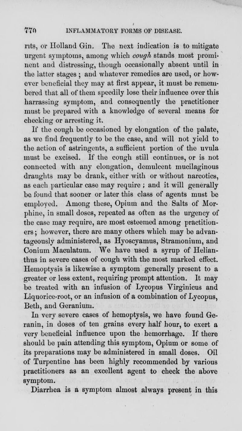 nts, or Holland Gin. The next indication is to mitigate urgent symptoms, among which cough stands most promi- nent and distressing, though occasionally absent until in the latter stages ; and whatever remedies are used, or how- ever beneficial they may at first appear, it must be remem- bered that all of them speedily lose their influence over this harrassing symptom, and consequently the practitioner must be prepared with a knowledge of several means for checking or arresting it. If the cough be occasioned by elongation of the palate, as we find frequently to be the case, and will not yield to the action of astringents, a sufficient portion of the uvula must be excised. If the cough still continues, or is not connected with any elongation, demulcent mucilaginous draughts may be drank, either with or without narcotics, as each particular case may require ; and it will generally be found that sooner or later this class of agents must be employed. Among these, Opium and the Salts of Mor- phine, in small doses, repeated as often as the urgency of the case may require, are most esteemed amoug practition- ers ; however, there are many others which may be advan- tageously administered, as Hyoscyamus, Stramonium, and Conium Maculatum. We have used a syrup of Helian- thus in severe cases of cough with the most marked effect. Hemoptysis is likewise a symptom generally present to a greater or less extent, requiring prompt attention. It may be treated with an infusion of Lycopus Virginicus and Liquorice-root, or an infusion of a combination of Lycopus, Beth, and Geranium. In very severe cases of hemoptysis, we have found Ge- ranin, in doses of ten grains every half hour, to exert a very beneficial influence upon the hemorrhage. If there should be pain attending this symptom, Opium or some of its preparations may be administered in small doses. Oil of Turpentine has been highly recommended by various practitioners as an excellent agent to check the above symptom. Diarrhea is a symptom almost always present in this