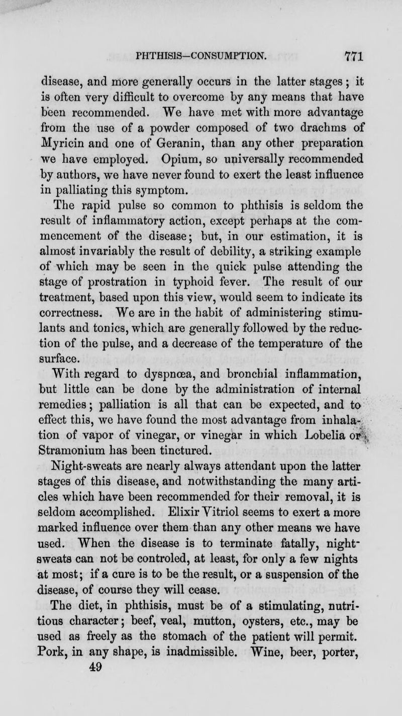 disease, and more generally occurs in the latter stages ; it is often very difficult to overcome by any means that have been recommended. We have met with more advantage from the use of a powder composed of two drachms of Myricin and one of Geranin, than any other preparation we have employed. Opium, so universally recommended by authors, we have never found to exert the least influence in palliating this symptom. The rapid pulse so common to phthisis is seldom the result of inflammatory action, except perhaps at the com- mencement of the disease; but, in our estimation, it is almost invariably the result of debility, a striking example of which may be seen in the quick pulse attending the stage of prostration in typhoid fever. The result of our treatment, based upon this view, would seem to indicate its correctness. We are in the habit of administering stimu- lants and tonics, which are generally followed by the reduc- tion of the pulse, and a decrease of the temperature of the surface. With regard to dyspnoea, and bronchial inflammation, but little can be done by the administration of internal remedies; palliation is all that can be expected, and to effect this, we have found the most advantage from inhala- tion of vapor of vinegar, or vinegar in which Lobelia or->, Stramonium has been tinctured. Night-sweats are nearly always attendant upon the latter stages of this disease, and notwithstanding the many arti- cles which have been recommended for their removal, it is seldom accomplished. Elixir Vitriol seems to exert a more marked influence over them than any other means we have used. When the disease is to terminate fatally, night- sweats can not be controled, at least, for only a few nights at most; if a cure is to be the result, or a suspension of the disease, of course they will cease. The diet, in phthisis, must be of a stimulating, nutri- tious character; beef, veal, mutton, oysters, etc., may be used as freely as the stomach of the patient will permit. Pork, in any shape, is inadmissible. Wine, beer, porter, 49