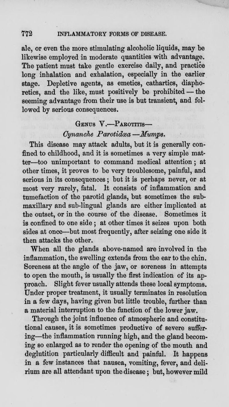 ale, or even the more stimulating alcoholic liquids, may be likewise employed in moderate quantities with advantage. The patient must take gentle exercise daily, and practice long inhalation and exhalation, especially in the earlier stage. Depletive agents, as emetics, cathartics, diapho- retics, and the like, must positively be prohibited — the seeming advantage from their use is but transient, and fol- lowed by serious consequences. Genus Y.—Parotitis— Cynanche Parotidcea —Mumps. This disease may attack adults, but it is generally con- fined to childhood, and it is sometimes a very simple mat- ter—too unimportant to command medical attention ; at other times, it proves to be very troublesome, painful, and serious in its consequences ; but it is perhaps never, or at most very rarely, fatal. It consists of inflammation and tumefaction of the parotid glands, but sometimes the sub- maxillary and sub-lingual glands are either implicated at the outset, or in the course of the disease. Sometimes it is confined to one side ; at other times it seizes upon both sides at once—but most frequently, after seizing one side it then attacks the other. When all the glands above-named are involved in the inflammation, the swelling extends from the ear to the chin. Soreness at the angle of the jaw, or soreness in attempts to open the mouth, is usually the first indication of its ap- proach. Slight fever usually attends these local symptoms. Under proper treatment, it usually terminates in resolution in a few days, having given but little trouble, further than a material interruption to the function of the lower jaw. Through the joint influence of atmospheric and constitu- tional causes, it is sometimes productive of severe suffer- ing—the inflammation running high, and the gland becom- ing so enlarged as to render the opening of the mouth and deglutition particularly difficult and painful. It happens in a few instances that nausea, vomiting, fever, and deli- rium are all attendant upon the disease; but, however mild