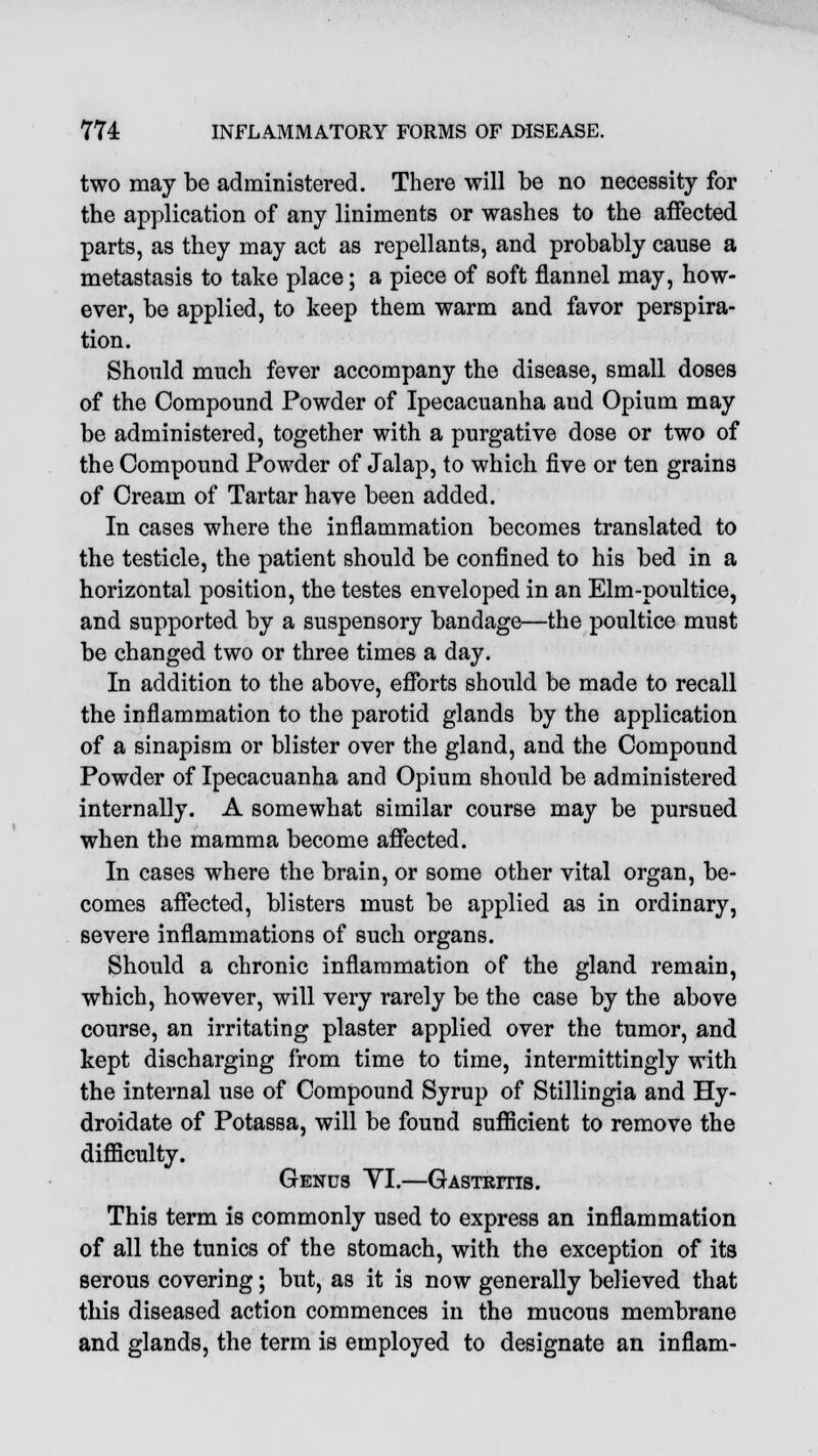 two may be administered. There will be no necessity for the application of any liniments or washes to the affected parts, as they may act as repellants, and probably cause a metastasis to take place; a piece of soft flannel may, how- ever, be applied, to keep them warm and favor perspira- tion. Should much fever accompany the disease, small doses of the Compound Powder of Ipecacuanha aud Opium may be administered, together with a purgative dose or two of the Compound Powder of Jalap, to which five or ten grains of Cream of Tartar have been added. In cases where the inflammation becomes translated to the testicle, the patient should be confined to his bed in a horizontal position, the testes enveloped in an Elm-poultice, and supported by a suspensory bandage—the poultice must be changed two or three times a day. In addition to the above, efforts should be made to recall the inflammation to the parotid glands by the application of a sinapism or blister over the gland, and the Compound Powder of Ipecacuanha and Opium should be administered internally. A somewhat similar course may be pursued when the mamma become affected. In cases where the brain, or some other vital organ, be- comes affected, blisters must be applied as in ordinary, severe inflammations of such organs. Should a chronic inflammation of the gland remain, which, however, will very rarely be the case by the above course, an irritating plaster applied over the tumor, and kept discharging from time to time, intermittingly with the internal use of Compound Syrup of Stillingia and Hy- droidate of Potassa, will be found sufficient to remove the difficulty. Genus VI.—Gastritis. This term is commonly used to express an inflammation of all the tunics of the stomach, with the exception of its serous covering; but, as it is now generally believed that this diseased action commences in the mucous membrane and glands, the term is employed to designate an inflam-