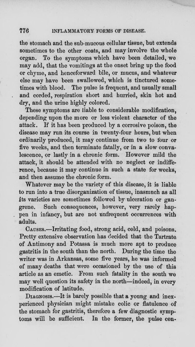 the stomach and the sub-mucous cellular tissue, but extends sometimes to the other coats, and may involve the whole organ. To the symptoms which have been detailed, we may add, that the vomitings at the onset bring up the food or chyme, and henceforward bile, or mucus, and whatever else may have been swallowed, which is tinctured some- times with blood. The pulse is frequent, and usually small and corded, respiration short and hurried, skin hot and dry, and the urine highly colored. These symptoms are liable to considerable modification, depending upon the more or less violent character of the attack. If it has been produced by a corrosive poison, the disease may run its course in twenty-four hours, but when ordinarily produced, it may continue from two to four or five weeks, and then terminate fatally, or in a slow conva- lescence, or lastly in a chronic form. However mild the attack, it should be attended with no neglect or indiffe- rence, because it may continue in such a state for weeks, and then assume the chronic form. Whatever may be the variety of this disease, it is liable to run into a true disorganization of tissue, inasmuch as all its varieties are sometimes followed by ulceration or gan- grene. Such consequences, however, very rarely hap- pen in infancy, but are not unfrequent occurrences with adults. Causes.—Irritating food, strong acidj cold, and poisons. Pretty extensive observation has decided that the Tartrate of Antimony and Potassa is much more apt to produce gastritis in the south than the north. During the time the writer was in Arkansas, some five years, he was informed of many deaths that were occasioned by the use of this article as an emetic. Prom such fatality in the south we may well question its safety in the north—indeed, in every modification of latitude. Diagnosis.—It is barely possible that a young and inex- perienced physician might mistake colic or flatulence of the stomach for gastritis, therefore a few diagnostic symp- toms will be sufficient. In the former, the pulse con-