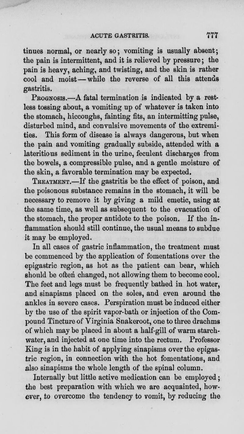 tinues normal, or nearly so; vomiting is usually absent; the pain is intermittent, and it is relieved by pressure; the pain is heavy, aching, and twisting, and the skin is rather cool and moist — while the reverse of all this attends gastritis. Prognosis.—A fatal termination is indicated by a rest- less tossing about, a vomiting up of whatever is taken into the stomach, hiccoughs, fainting fits, an intermitting pulse, disturbed mind, and convulsive movements of the extremi- ties. This form of disease is always dangerous, but when the pain and vomiting gradually subside, attended with a lateritious sediment in the urine, feculent discharges from the bowels, a compressible pulse, and a gentle moisture of the skin, a favorable termination may be expected. Treatment.—If the gastritis be the effect of poison, and the poisonous substance remains in the stomach, it will be necessary to remove it by giving a mild emetic, using at the same time, as well as subsequent to the evacuation of the stomach, the proper antidote to the poison. If the in- flammation should still continue, the usual means to subdue it may be employed. In all cases of gastric inflammation, the treatment must be commenced by the application of fomentations over the epigastric region, as hot as the patient can bear, which should be often changed, not allowing them to become cool. The feet and legs must be frequently bathed in hot water, and sinapisms placed on the soles, and even around the ankles in severe cases. Perspiration must be induced either by the use of the spirit vapor-bath or injection of the Com- pound Tincture of Virginia Snakeroot, one to three drachms of which may be placed in about a half-gill of warm starch- water, and injected at one time into the rectum. Professor King is in the habit of applying sinapisms over the epigas- tric region, in connection with the hot fomentations, and also sinapisms the whole length of the spinal column. Internally but little active medication can be employed ; the best preparation with which we are acquainted, how- ever, to overcome the tendency to vomit, by reducing the