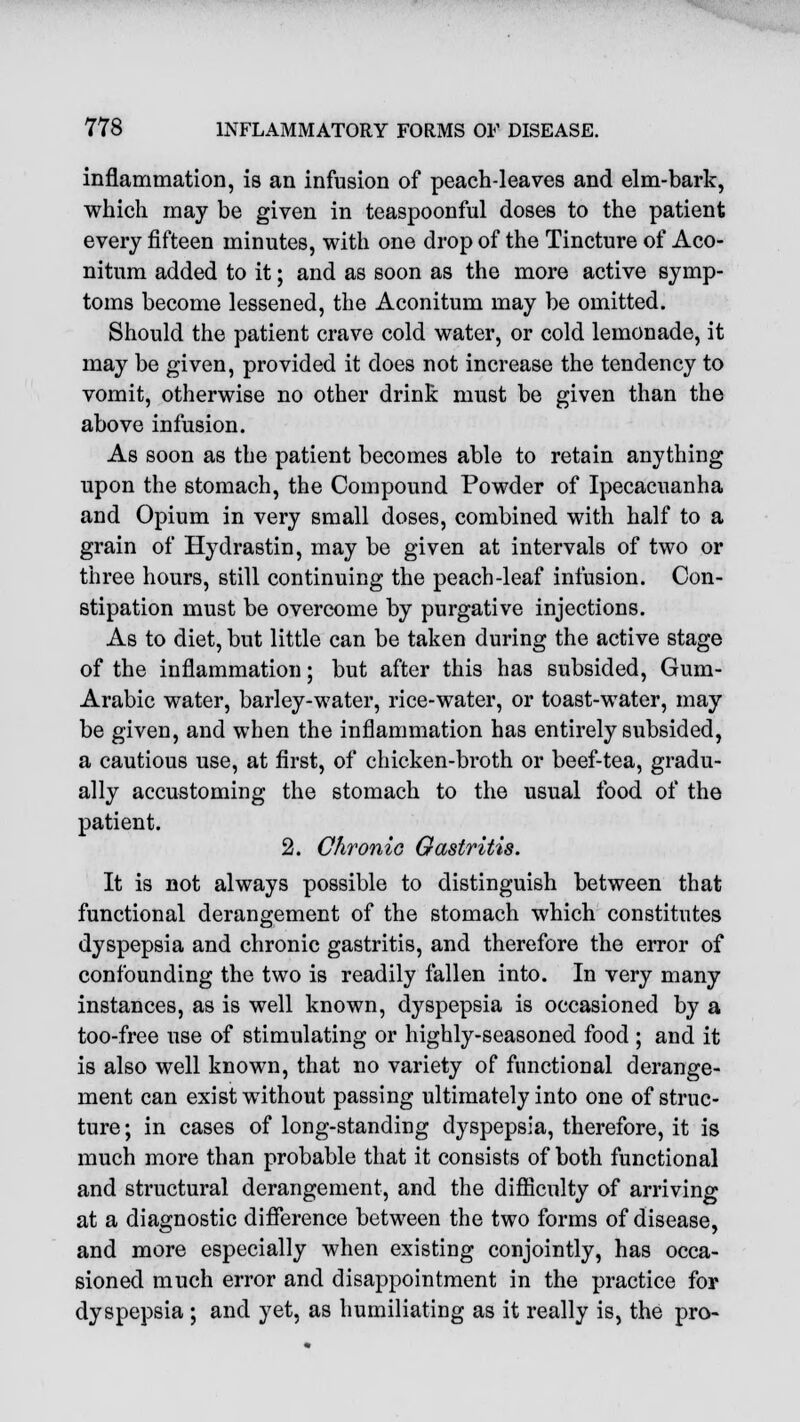 inflammation, is an infusion of peach-leaves and elm-bark, which may be given in teaspoonful doses to the patient every fifteen minutes, with one drop of the Tincture of Aco- nitum added to it; and as soon as the more active symp- toms become lessened, the Aconitum may be omitted. Should the patient crave cold water, or cold lemonade, it may be given, provided it does not increase the tendency to vomit, otherwise no other drink must be given than the above infusion. As soon as the patient becomes able to retain anything upon the stomach, the Compound Powder of Ipecacuanha and Opium in very small doses, combined with half to a grain of Hydrastin, may be given at intervals of two or three hours, still continuing the peach-leaf infusion. Con- stipation must be overcome by purgative injections. As to diet, but little can be taken during the active stage of the inflammation; but after this has subsided, Gum- Arabic water, barley-water, rice-water, or toast-water, may be given, and when the inflammation has entirely subsided, a cautious use, at first, of chicken-broth or beef-tea, gradu- ally accustoming the stomach to the usual food of the patient. 2. Chronic Gastritis. It is not always possible to distinguish between that functional derangement of the stomach which constitutes dyspepsia and chronic gastritis, and therefore the error of confounding the two is readily fallen into. In very many instances, as is well known, dyspepsia is occasioned by a too-free use of stimulating or highly-seasoned food ; and it is also well known, that no variety of functional derange- ment can exist without passing ultimately into one of struc- ture ; in cases of long-standing dyspepsia, therefore, it is much more than probable that it consists of both functional and structural derangement, and the difficulty of arriving at a diagnostic difference between the two forms of disease, and more especially when existing conjointly, has occa- sioned much error and disappointment in the practice for dyspepsia ; and yet, as humiliating as it really is, the pro-