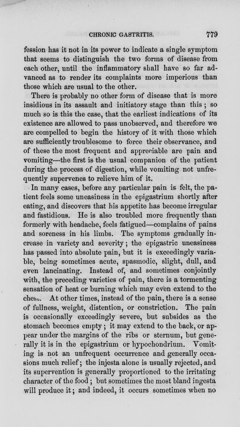 fession has it not in its power to indicate a single symptom that seems to distinguish the two forms of disease from each other, until the inflammatory shall have so far ad- vanced as to render its complaints more imperious than those which are usual to the other. There is probably no other form of disease that is more insidious in its assault and initiatory stage than this ; so much so is this the case, that the earliest indications of its existence are allowed to pass unobserved, and therefore we are compelled to begin the history of it with those which are sufficiently troublesome to force their observance, and of these the most frequent and appreciable are pain and vomiting—the first is the usual companion of the patient during the process of digestion, while vomiting not unfre- quently supervenes to relieve him of it. In many cases, before any particular pain is felt, the pa- tient feels some uneasiness in the epigastrium shortly after eating, and discovers that his appetite has become irregular and fastidious. He is also troubled more frequently than formerly with headache, feels fatigued—complains of pains and soreness in his limbs. The symptoms gradually in- crease in variety and severity; the epigastric uneasiness has passed into absolute pain, but it is exceedingly varia- ble, being sometimes acute, spasmodic, slight, dull, and even lancinating. Instead of, and sometimes conjointly with, the preceding varieties of pain, there is a tormenting sensation of heat or burning which may even extend to the chesu. At other times, instead of the pain, there is a sense of fullness, weight, distention, or constriction. The pain is occasionally exceedingly severe, but subsides as the stomach becomes empty ; it may extend to the back, or ap- pear under the margins of the ribs or sternum, but gene- rally it is in the epigastrium or hypochondrium. Vomit- ing is not an unfrequent occurrence and generally occa- sions much relief; the injesta alone is usually rejected, and its supervention is generally proportioned to the irritating character of the food ; but sometimes the most bland ingesta will produce it; and indeed, it occurs sometimes when no