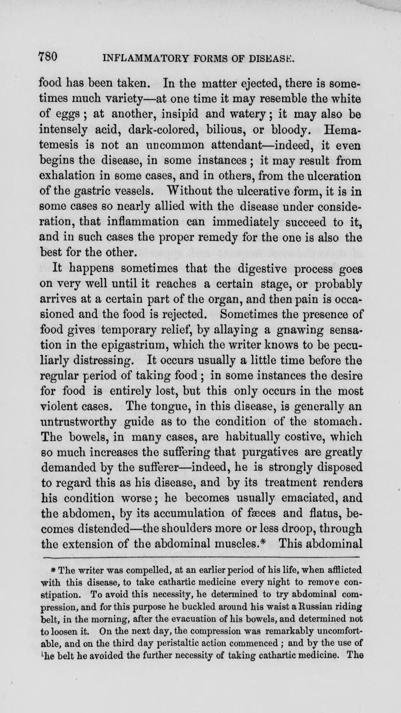 food has been taken. In the matter ejected, there is some- times much variety—at one time it may resemble the white of eggs ; at another, insipid and watery; it may also be intensely acid, dark-colored, bilious, or bloody. Hema- temesis is not an uncommon attendant—indeed, it even begins the disease, in some instances ; it may result from exhalation in some cases, and in others, from the ulceration of the gastric vessels. Without the ulcerative form, it is in some cases so nearly allied with the disease under conside- ration, that inflammation can immediately succeed to it, and in such cases the proper remedy for the one is also the best for the other. It happens sometimes that the digestive process goes on very well until it reaches a certain stage, or probably arrives at a certain part of the organ, and then pain is occa- sioned and the food is rejected. Sometimes the presence of food gives temporary relief, by allaying a gnawing sensa- tion in the epigastrium, which the writer knows to be pecu- liarly distressing. It occurs usually a little time before the regular period of taking food ; in some instances the desire for food is entirely lost, but this only occurs in the most violent cases. The tongue, in this disease, is generally an untrustworthy guide as to the condition of the stomach. The bowels, in many cases, are habitually costive, which so much increases the suffering that purgatives are greatly demanded by the sufferer—indeed, he is strongly disposed to regard this as his disease, and by its treatment renders his condition worse; he becomes usually emaciated, and the abdomen, by its accumulation of faeces and flatus, be- comes distended—the shoulders more or less droop, through the extension of the abdominal muscles.* This abdominal * The writer was compelled, at an earlier period of his life, when afflicted with this disease, to take cathartic medicine every night to remove con- stipation. To avoid this necessity, he determined to try abdominal com- pression, and for this purpose he buckled around his waist a Russian riding belt, in the morning, after the evacuation of his bowels, and determined not to loosen it. On the next day, the compression was remarkably uncomfort- able, and on the third day peristaltic action commenced ; and by the use of lhe belt he avoided the further necessity of taking cathartic medicine. The