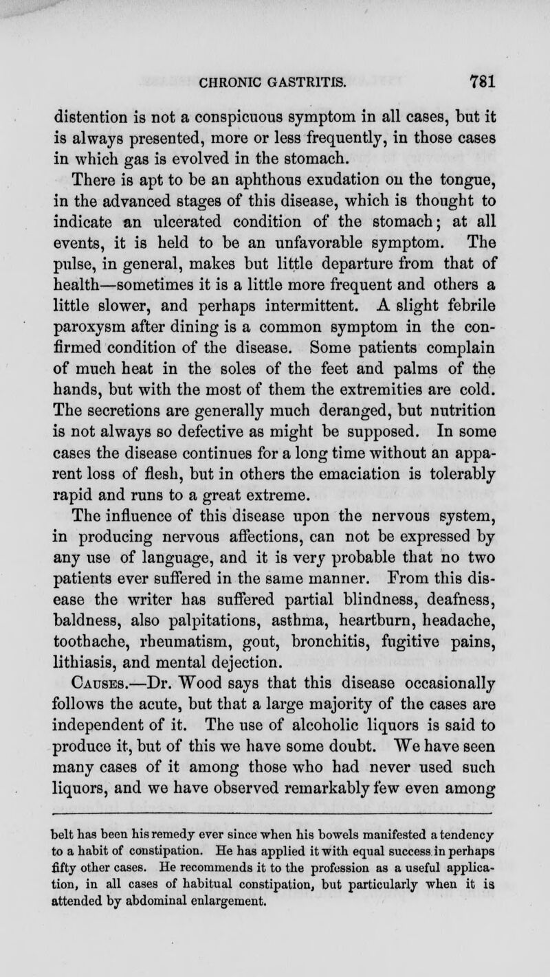 distention is not a conspicuous symptom in all cases, but it is always presented, more or less frequently, in those cases in which gas is evolved in the stomach. There is apt to be an aphthous exudation on the tongue, in the advanced stages of this disease, which is thought to indicate an ulcerated condition of the stomach; at all events, it is held to be an unfavorable symptom. The pulse, in general, makes but little departure from that of health—sometimes it is a little more frequent and others a little slower, and perhaps intermittent. A slight febrile paroxysm after dining is a common symptom in the con- firmed condition of the disease. Some patients complain of much heat in the soles of the feet and palms of the hands, but with the most of them the extremities are cold. The secretions are generally much deranged, but nutrition is not always so defective as might be supposed. In some cases the disease continues for a long time without an appa- rent loss of flesh, but in others the emaciation is tolerably rapid and runs to a great extreme. The influence of this disease upon the nervous system, in producing nervous affections, can not be expressed by any use of language, and it is very probable that no two patients ever suffered in the same manner. From this dis- ease the writer has suffered partial blindness, deafness, baldness, also palpitations, asthma, heartburn, headache, toothache, rheumatism, gout, bronchitis, fugitive pains, lithiasis, and mental dejection. Causes.—Dr. Wood says that this disease occasionally follows the acute, but that a large majority of the cases are independent of it. The use of alcoholic liquors is said to produce it, but of this we have some doubt. We have seen many cases of it among those who had never used such liquors, and we have observed remarkably few even among belt has been his remedy ever since when his bowels manifested a tendency to a habit of constipation. He has applied it with equal success in perhaps fifty other cases. He recommends it to the profession as a useful applica- tion, in all cases of habitual constipation, but particularly when it is attended by abdominal enlargement.