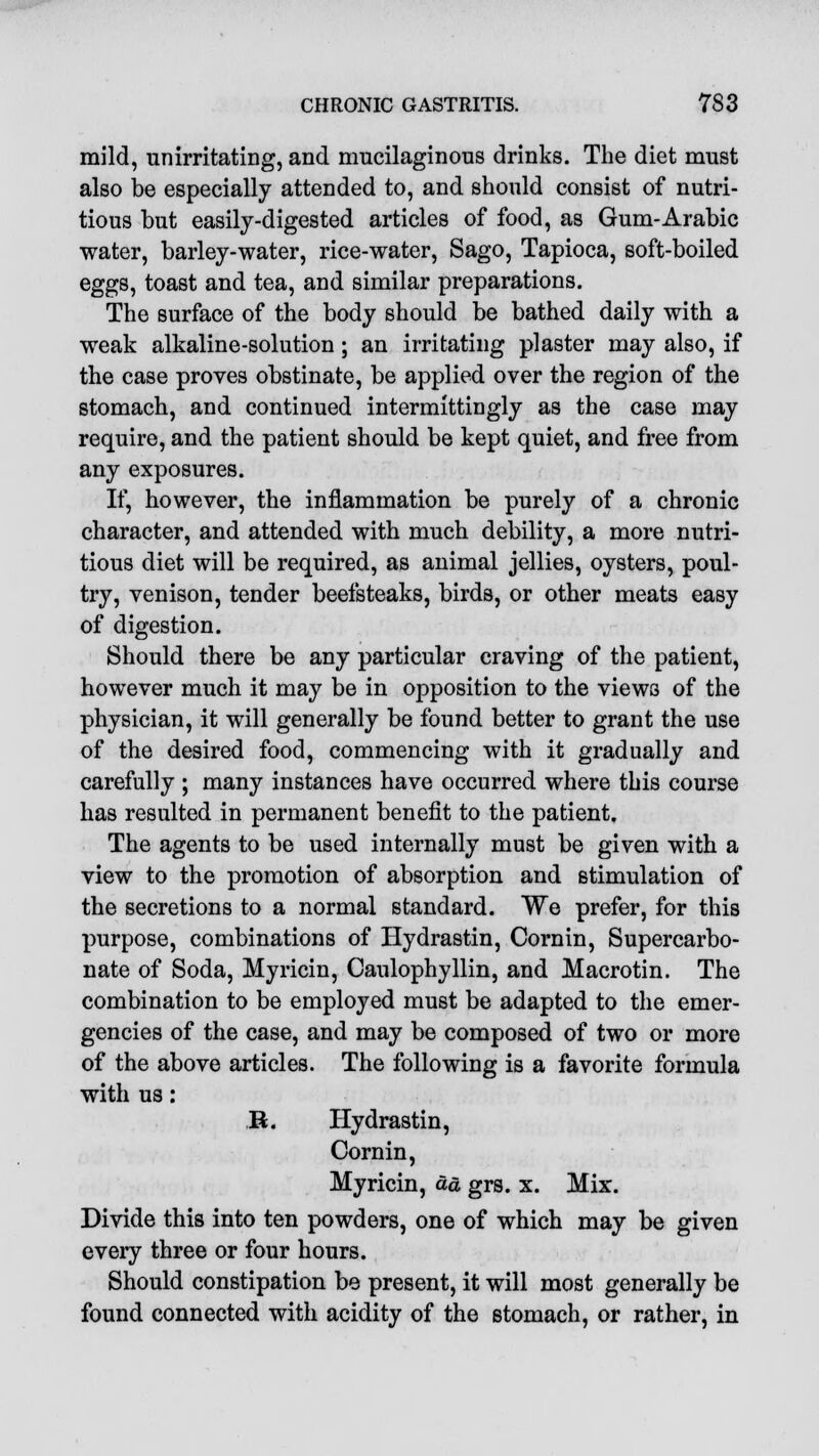 mild, unirritating, and mucilaginous drinks. The diet must also be especially attended to, and should consist of nutri- tious but easily-digested articles of food, as Gum-Arabic water, barley-water, rice-water, Sago, Tapioca, soft-boiled eggs, toast and tea, and similar preparations. The surface of the body should be bathed daily with a weak alkaline-solution; an irritating plaster may also, if the case proves obstinate, be applied over the region of the stomach, and continued intermittingly as the case may require, and the patient should be kept quiet, and free from any exposures. If, however, the inflammation be purely of a chronic character, and attended with much debility, a more nutri- tious diet will be required, as animal jellies, oysters, poul- try, venison, tender beefsteaks, birds, or other meats easy of digestion. Should there be any particular craving of the patient, however much it may be in opposition to the views of the physician, it will generally be found better to grant the use of the desired food, commencing with it gradually and carefully ; many instances have occurred where this course has resulted in permanent benefit to the patient. The agents to be used internally must be given with a view to the promotion of absorption and stimulation of the secretions to a normal standard. We prefer, for this purpose, combinations of Hydrastin, Cornin, Supercarbo- nate of Soda, Myricin, Caulophyllin, and Macrotin. The combination to be employed must be adapted to the emer- gencies of the case, and may be composed of two or more of the above articles. The following is a favorite formula with us: R. Hydrastin, Cornin, Myricin, &d grs. x. Mix. Divide this into ten powders, one of which may be given every three or four hours. Should constipation be present, it will most generally be found connected with acidity of the stomach, or rather, in