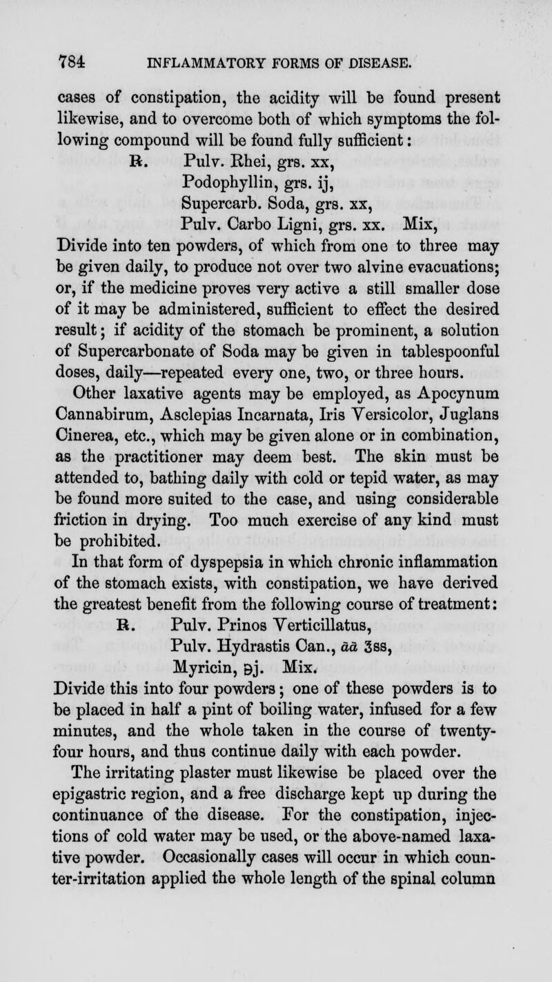 cases of constipation, the acidity will be found present likewise, and to overcome both of which symptoms the fol- lowing compound will be found fully sufficient: R. Pulv. Rhei, grs. xx, Podophyllin, grs. ij, Supercarb. Soda, grs. xx, Pulv. Carbo Ligni, grs. xx. Mix, Divide into ten powders, of which from one to three may be given daily, to produce not over two alvine evacuations; or, if the medicine proves very active a still smaller dose of it may be administered, sufficient to effect the desired result; if acidity of the stomach be prominent, a solution of Supercarbonate of Soda may be given in tablespoonful doses, daily—repeated every one, two, or three hours. Other laxative agents may be employed, as Apocynum Cannabirum, Asclepias Incarnata, Iris Yersicolor, Juglans Cinerea, etc., which may be given alone or in combination, as the practitioner may deem best. The skin must be attended to, bathing daily with cold or tepid water, as may be found more suited to the case, and using considerable friction in drying. Too much exercise of any kind must be prohibited. In that form of dyspepsia in which chronic inflammation of the stomach exists, with constipation, we have derived the greatest benefit from the following course of treatment: R. Pulv. Prinos Yerticillatus, Pulv. Hydrastis Can., da 3ss, Myricin, 9j. Mix. Divide this into four powders; one of these powders is to be placed in half a pint of boiling water, infused for a few minutes, and the whole taken in the course of twenty- four hours, and thus continue daily with each powder. The irritating plaster must likewise be placed over the epigastric region, and a free discharge kept up during the continuance of the disease. For the constipation, injec- tions of cold water may be used, or the above-named laxa- tive powder. Occasionally cases will occur in which coun- ter-irritation applied the whole length of the spinal column