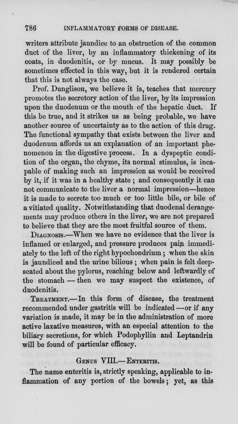 writers attribute jaundice to an obstruction of the common duct of the liver, by an inflammatory thickening of its coats, in duodenitis, or by mucus. It may possibly be sometimes effected in this way, but it is rendered certain that this is not always the case. Prof. Dunglison, we believe it is, teaches that mercury promotes the secretory action of the liver? by its impression upon the duodenum or the mouth of the hepatic duct. If this be true, and it strikes us as being probable, we have another source of uncertainty as to the action of this drug. The functional sympathy that exists between the liver and duodenum affords us an explanation of an important phe- nomenon in the digestive process. In a dyspeptic condi- tion of the organ, the chyme, its normal stimulus, is inca- pable of making such an impression as would be received by it, if it was in a healthy state ; and consequently it can not communicate to the liver a normal impression—hence it is made to secrete too much or too little bile, or bile of a vitiated quality. Notwithstanding that duodenal derange- ments may produce others in the liver, we are not prepared to believe that they are the most fruitful source of them. Diagnosis.—When we have no evidence that the liver is inflamed or enlarged, and pressure produces pain immedi- ately to the left of the right hypochondrium ; when the skin is jaundiced and the urine bilious • when pain is felt deep- seated about the pylorus, reaching below and leftwardly of the stomach — then we may suspect the existence, of duodenitis. Treatment.—In this form of disease, the treatment recommended under gastritis will be indicated—or if any variation is made, it may be in the administration of more active laxative measures, with an especial attention to the biliary secretions, for which Podophyllin and Leptandrin will be found of particular efficacy. Genus VIII.—Enteritis. The name enteritis is, strictly speaking, applicable to in- flammation of any portion of the bowels; yet, as this