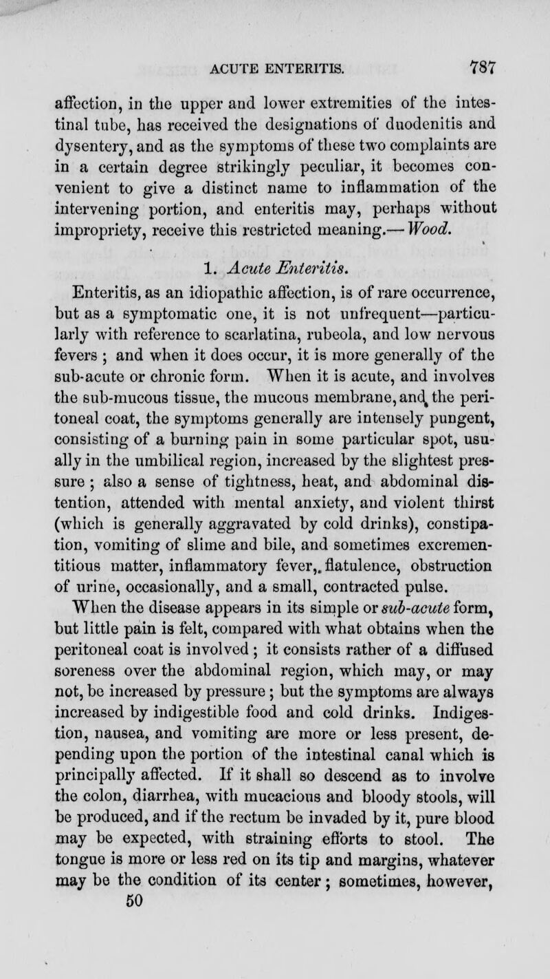 affection, in the upper and lower extremities of the intes- tinal tube, has received the designations of duodenitis and dysentery, and as the symptoms of these two complaints are in a certain degree strikingly peculiar, it becomes con- venient to give a distinct name to inflammation of the intervening portion, and enteritis may, perhaps without impropriety, receive this restricted meaning.— Wood. 1. Acute Enteritis. Enteritis, as an idiopathic affection, is of rare occurrence, but as a symptomatic one, it is not unfrequent—particu- larly with reference to scarlatina, rubeola, and low nervous fevers ; and when it does occur, it is more generally of the sub-acute or chronic form. When it is acute, and involves the sub-mucous tissue, the mucous membrane, and, the peri- toneal coat, the symptoms generally are intensely pungent, consisting of a burning pain in some particular spot, usu- ally in the umbilical region, increased by the slightest pres- sure ; also a sense of tightness, heat, and abdominal dis- tention, attended with mental anxiety, and violent thirst (which is generally aggravated by cold drinks), constipa- tion, vomiting of slime and bile, and sometimes excremen- titious matter, inflammatory fever,, flatulence, obstruction of urine, occasionally, and a small, contracted pulse. When the disease appears in its simple or sub-acute form, but little pain is felt, compared with what obtains when the peritoneal coat is involved ; it consists rather of a diffused soreness over the abdominal region, which may, or may not, be increased by pressure; but the symptoms are always increased by indigestible food and cold drinks. Indiges- tion, nausea, and vomiting are more or less present, de- pending upon the portion of the intestinal canal which is principally affected. If it shall so descend as to involve the colon, diarrhea, with mucacious and bloody stools, will be produced, and if the rectum be invaded by it, pure blood may be expected, with straining efforts to stool. The tongue is more or less red on its tip and margins, whatever may be the condition of its center; sometimes, however, 50